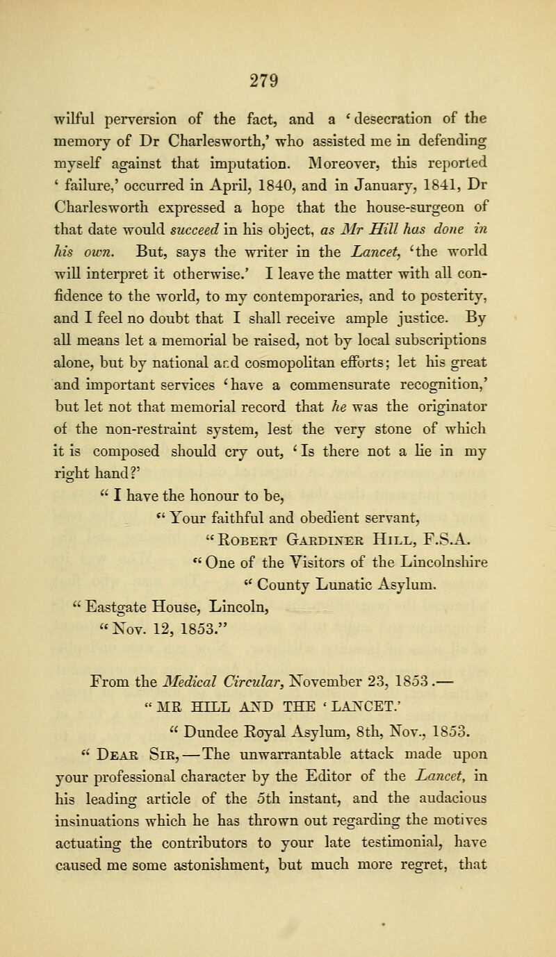 wilful perversion of the fact, and a ' desecration of the memory of Dr Charlesworth,' who assisted me in defending myself against that imjDutation. Moreover, this reported ' failure,' occurred in April, 1840, and in January, 1841, Dr Charlesworth expressed a hope that the house-surgeon of that date would succeed in his object, as Mr Hill has done in his own. But, says the writer in the Lancet, 'the world will interpret it otherwise.' I leave the matter with all con- fidence to the world, to my contemporaries, and to posterity, and I feel no doubt that I shall receive ample justice. By all means let a memorial be raised, not by local subscriptions alone, but by national ar.d cosmopolitan efforts; let his great and important services 'have a commensurate recognition,' but let not that memorial record that he was the originator of the non-restraint system, lest the very stone of which it is composed should cry out, ' Is there not a lie in my right hand?' I have the honour to be, *' Your faithful and obedient servant, EoBEET Gaedixer Hill, F.S.A. *' One of the Visitors of the Lincolnsliire County Lunatic Asylum. Eastgate House, Lincoln, '*Nov. 12, 1853. From the Medical Circular, November 23, 1853 .— MR HILL AND THE ' LAJs^CET.' Dundee Eoyal Asylum, 8th, Nov., 1853. *' Deae Sir,—The unwarrantable attack made upon your professional character by the Editor of the Lancet, in his leadino; article of the 5th instant, and the audacious insinuations which he has thrown out regarding the motives actuating the contributors to your late testimonial, have caused me some astonishment, but much more regret, that