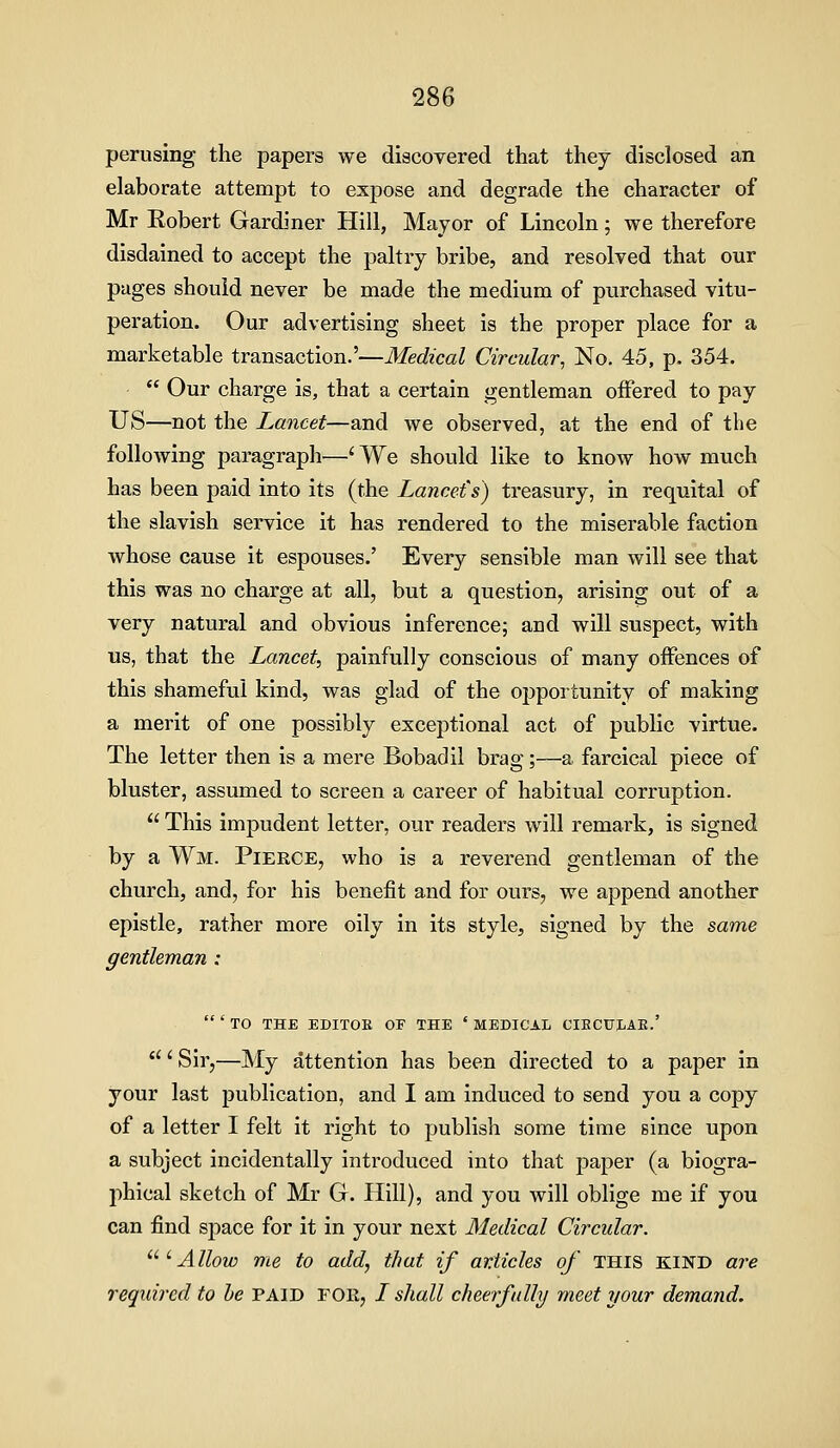 perusing the papers we discovered that they disclosed an elaborate attempt to expose and degrade the character of Mr Eobert Gardiner Hill, Mayor of Lincoln; we therefore disdained to accept the paltry bribe, and resolved that our pages should never be made the medium of purchased vitu- peration. Our advertising sheet is the proper place for a marketable transaction.'—Medical Circular, No. 45, p. 354. - Our charge is, that a certain gentleman offered to pay US—not the Lancet—and we observed, at the end of the following paragraph—' We should like to know how much has been paid into its (the Lancet's) treasury, in requital of the slavish service it has rendered to the miserable faction whose cause it espouses.' Every sensible man will see that this was no charge at all, but a question, arising out of a very natural and obvious inference; and will suspect, with us, that the Lancet, painfully conscious of many offences of this shameful kind, was glad of the opportunity of making a merit of one possibly exceptional act of public virtue. The letter then is a mere Bobadil brag;—a farcical piece of bluster, assumed to screen a career of habitual corruption. This impudent letter, our readers will remark, is signed by a Wm. Pierce, who is a reverend gentleman of the church, and, for his benefit and for ours, we append another epistle, rather more oily in its style, signed by the same gentleman : ' TO THE EDITOE OF THE ' MEDICAL CIBCtJLAE.' ' Sir,—My attention has been directed to a paper in your last publication, and I am induced to send you a copy of a letter I felt it right to publish some time since upon a subject incidentally introduced into that paper (a biogra- phical sketch of Mr G. Hill), and you will oblige me if you can find space for it in your next Medical Circular. ^^ ^ Allow me to add, that if articles of THIS KIND are required to he paid for, / sltall cheerfully meet your demand.
