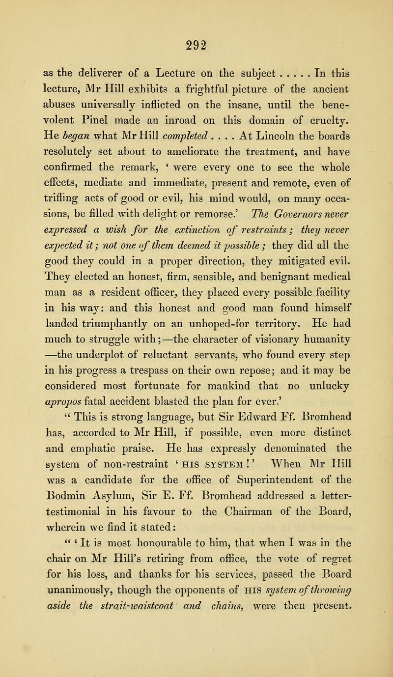 as the deliverer of a Lecture on the subject In this lecture, Mr Hill exhibits a frightful picture of the ancient abuses universally inflicted on the insane, until the bene- volent Pinel made an inroad on this domain of cruelty. He hegan what Mr Hill completed .... At Lincoln the boards resolutely set about to ameliorate the treatment, and have confirmed the remark, ' were every one to see the whole eiFects, mediate and immediate, present and remote, even of trifling acts of good or evil, his mind would, on many occa- sions, be filled with delight or remorse.' The Governors never expressed a wish for the extinction of restraints; they never expected it; not one of them deemed it possible; they did all the good they could in a proper direction, they mitigated evil. They elected an honest, firm, sensible, and benignant medical man as a resident officerj they placed every possible facility in his way: and this honest and good man found himself landed triumphantly on an unhoped-for territory. He had much to struggle with; —the character of visionary humanity —the underplot of reluctant servants, who found every step in his progress a trespass on their own repose; and it may be considered most fortunate for mankind that no unlucky apropos fatal accident blasted the plan for ever.' '' This is strong language, but Sir Edward Ff. Bromhead has, accorded to Mr Hill, if possible, even more distinct and emphatic praise. He has expressly denominated the system of non-restraint ' His system !' When Mr Hill was a candidate for the office of Superintendent of the Bodmin Asylum, Sir E. Ff. Bromhead addressed a letter- testimonial in his favour to the Chairman of the Board, wherein we find it stated: *' ' It is most honourable to him, that when I was in the chair on Mr Hill's retiring from office, the vote of regret for his loss, and thanks for his services, passed the Board unanimously, though the opponents of His system ofthronnvg aside the strait-ivaistcoat and chains, were then present.