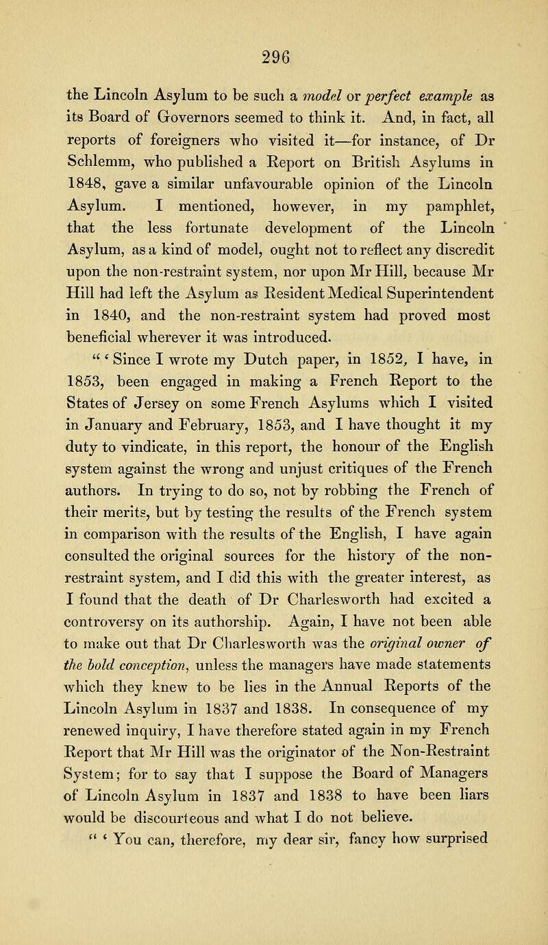 the Lincoln Asylum to be such a model or perfect example as its Board of Governors seemed to think it. And, in fact, all reports of foreigners who visited it—for instance, of Dr Schlemm, who published a Eeport on British Asylums in 1848, gave a similar unfavourable opinion of the Lincoln Asylum. I mentioned, however, in my pamphlet, that the less fortunate development of the Lincoln Asylum, as a kind of model, ought not to reflect any discredit upon the non-restraint system, nor upon Mr Hill, because Mr Hill had left the Asylum as Resident Medical Superintendent in 1840, and the non-restraint system had proved most beneficial wherever it was introduced. * Since I wrote my Dutch paper, in 1852, I have, in 1853, been engaged in making a French Report to the States of Jersey on some French Asylums which I visited in January and February, 1853, and I have thought it my duty to vindicate, in this report, the honour of the English system against the wrong and unjust critiques of the French authors. In trying to do so, not by robbing the French of their merits, but by testing the results of the French system in comparison with the results of the English, I have again consulted the original sources for the history of the non- restraint system, and I did this with the greater interest, as I found that the death of Dr Charlesworth had excited a controversy on its authorship. Again, I have not been able to make out that Dr Charlesworth was the original owner of the hold conception, unless the managers have made statements which they knew to be lies in the Annual Reports of the Lincoln Asylum in 1837 and 1838. In consequence of my renewed inquiry, I have therefore stated again in my French Report that Mr Hill was the originator of the Non-Restraint System; for to say that I suppose the Board of Managers of Lincoln Asylum in 1837 and 1838 to have been liars would be discourteous and what I do not believe. « You can, therefore, my dear sir, fancy how surprised