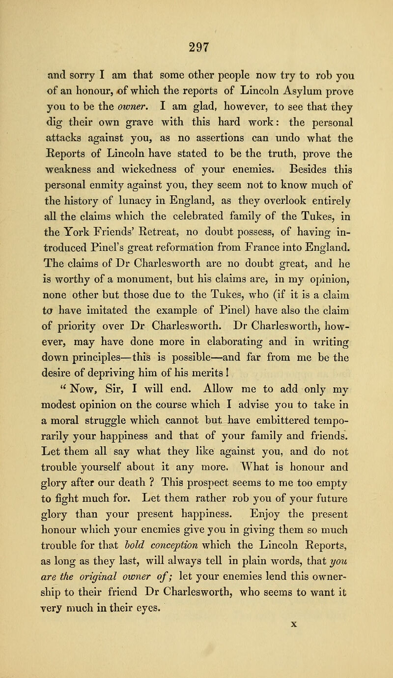 and sorry I am that some other people now try to rob you of an honour, of which the reports of Lincoln Asylum prove you to be the owner. I am glad, however, to see that they dig their own grave with this hard work: the personal attacks against you, as no assertions can undo what the Reports of Lincoln have stated to be the truth, prove the weakness and wickedness of your enemies. Besides this personal enmity against you, they seem not to know much of the history of lunacy in England, as they overlook entirely all the claims which the celebrated family of the Tukes, in the York Friends' Retreat, no doubt possess, of having in- troduced Pinel's great reformation from France into England. The claims of Dr Charlesworth are no doubt great, and he is worthy of a monument, but his claims are, in my opinion, none other but those due to the Tukes, who (if it is a claim to have imitated the example of Pinel) have also the claim of priority over Dr Charlesworth. Dr Charlesworth, how- ever, may have done more in elaborating and in writing down principles—this is possible—and far from me be the desire of depriving him of his merits I *' Now, Sir, I will end. Allow me to add only my modest opinion on the course which I advise you to take in a moral struggle which cannot but have embittered tempo- rarily your happiness and that of your family and friends. Let them all say what they like against you, and do not trouble yourself about it any more. What is honour and glory after our death ? This prospect seems to me too empty to fight much for. Let them rather rob you of your future glory than your present happiness. Enjoy the present honour which your enemies give you in giving them so much trouble for that hold conception which the Lincoln Reports, as long as they last, will always tell in plain words, that you are the original owner of; let your enemies lend this owner- ship to their friend Dr Charlesworth, who seems to want it very much in their eyes. X