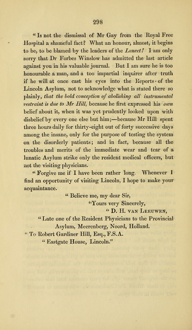 Isnottlie dismissal of Mr Gay from the Royal Free Hospital a shameful fact? What an honour, almost, it begins to be, to be blamed by the leaders of the Lancet! I am only sorry that Dr Forbes Winslow has admitted the last article against you in his valuable journal. But I am sure he is too honourable a man, and a too impartial inquirer after truth if he will at once cast his eyes into the Reports • of the Lincoln Asylum, not to acknowledge what is stated there so plainly, that the hold conception of abolishing all instrumental restraint is due to Mr Hill, because he first expressed his own belief about it, when it was yet prudently looked upon with disbelief by every one else but him;—because Mr Hill spent three hours daily for thirty-eight out of forty successive days among the insane, only for the purpose of testing the system on the disorderly patients; and in fact, because all the troubles and merits of the immediate wear and tear of a lunatic Asylum strike only the resident medical officers, but not the visiting physicians. Forgive me if I have been rather long. Whenever I find an opportunity of visiting Lincoln, I hope to make your acquaintance. Believe me, my dear Sir. Yours very Sincerely, D. H. VAN Leeuwen, Late one of the Resident Physicians to the Provincial Asylum, Meerenberg, Noord, Holland. To Robert Gardiner Hill, Esq., F.S.A. Eastgate House, Lincoln.