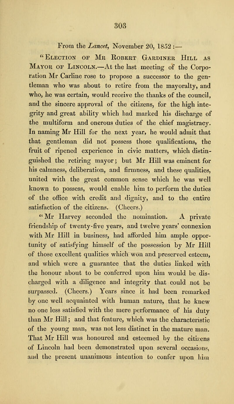 From the Lancet^ November 20, 1852 :— Election of Mr Robert Gardiner Hill as Mayor of Lincoln.—At the last meeting of the Corpo- ration Mr Carliue rose to propose a successor to the gen- tleman who was about to retire from the mayoralty, and who, he was certain, would receive the thanks of the council, and the sincere approval of the citizens, for the high inte- grity and great ability which had marked his discharge of the multiform and onerous duties of the chief magistracy. In naming Mr Hill for the next year, he would admit that that gentleman did not possess those qualifications, the fruit of ripened experience in civic matters, which distin- guished the retiring mayor; but Mr Hill was eminent for his calmness, deliberation, and firmness, and these qualities, united with the great common sense which he was well known to possess, would enable him to perform the duties of the oflfice with credit and dignity, and to the entire satisfaction of the citizens. (Cheers.) *' Mr Harvey seconded the nomination. A private friendship of twenty-five years, and twelve years' connexion with Mr Hill in business, had afforded him ample oppor- tunity of satisfying himself of the possession by Mr Hill of those excellent qualities which won and preserved esteem, and which were a guarantee that the duties linked with the honour about to be conferred upon him would be dis- charged with a diligence and integrity that could not be surpassed. (Cheers.) Years since it had been remarked by one well acquainted with human nature, that he knew no one less satisfied with the mere performance of his duty than Mr Hill; and that feature, which was the characteristic of the young man, was not less distinct in the mature man. That Mr Hill was honoured and esteemed by the citizens of Lincoln had been demonstrated upon several occasion?, and the present unanimous intention to confer upon him