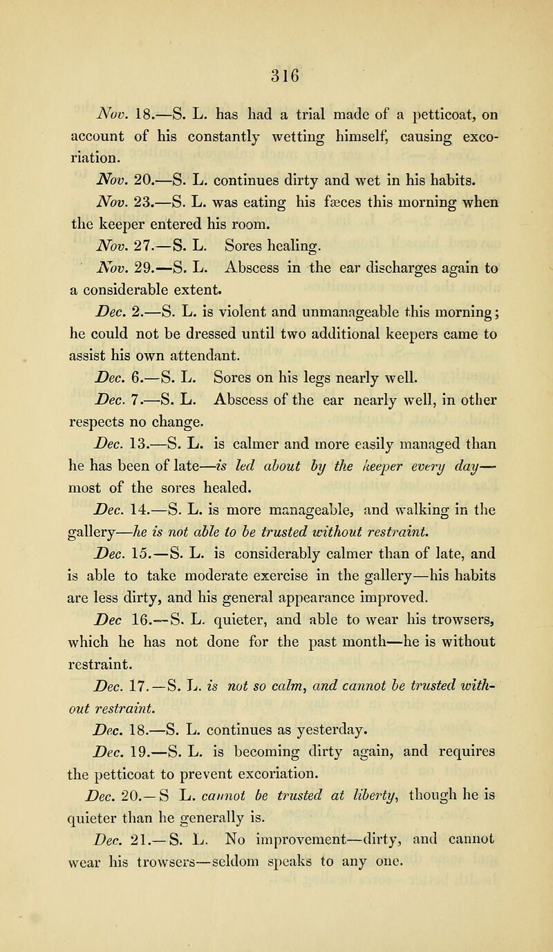 Nov. 18.—S. L. has had a trial made of a petticoat, on account of his constantly wetting himself, causing exco- riation. Nov. 20.—S. L, continues dirty and wet in his habits. Nov. 23.—S. L. was eating his f^ces this morning when the keeper entered his room. Nov. 27.—S. L. Sores healing. Nov. 29.—S. L. Abscess in the ear discharges again to a considerable extent. Dec. 2.—S. L. is violent and unmanageable this morning; he could not be dressed until two additional keepers came to assist his own attendant. Dec. 6.—S. L. Sores on his legs nearly well. Dec. 7.—-S. L. Abscess of the ear nearly well, in other respects no change. Dec. 13.—S. L. is calmer and more easily managed than he has been of late—is led about hy the keeper every day— most of the sores healed. Dec. 14.—S. L. is more manageable, and walking in the gallery—he is not able to be trusted without restraint. Dec. 15.—S. L. is considerably calmer than of late, and is able to take moderate exercise in the gallery—his habits are less dirty, and his general appearance improved. Dec 16.™-S. L. quieter, and able to Avear his trowsers, which he has not done for the past month—he is without restraint. Dec. 17.—S. L. is not so calm, and cannot be trusted with- out restraint. Dec. 18.—S. L, continues as yesterday. Dec. 19.—S. L. is becoming dirty again, and requires the petticoat to prevent excoriation. Dec. 20.—S L. cannot be trusted at liberty., though he is quieter than he generally is. Dec. 21.—S. L. No improvement—dirty, and cannot wear his trowsers—seldom speaks to any one.