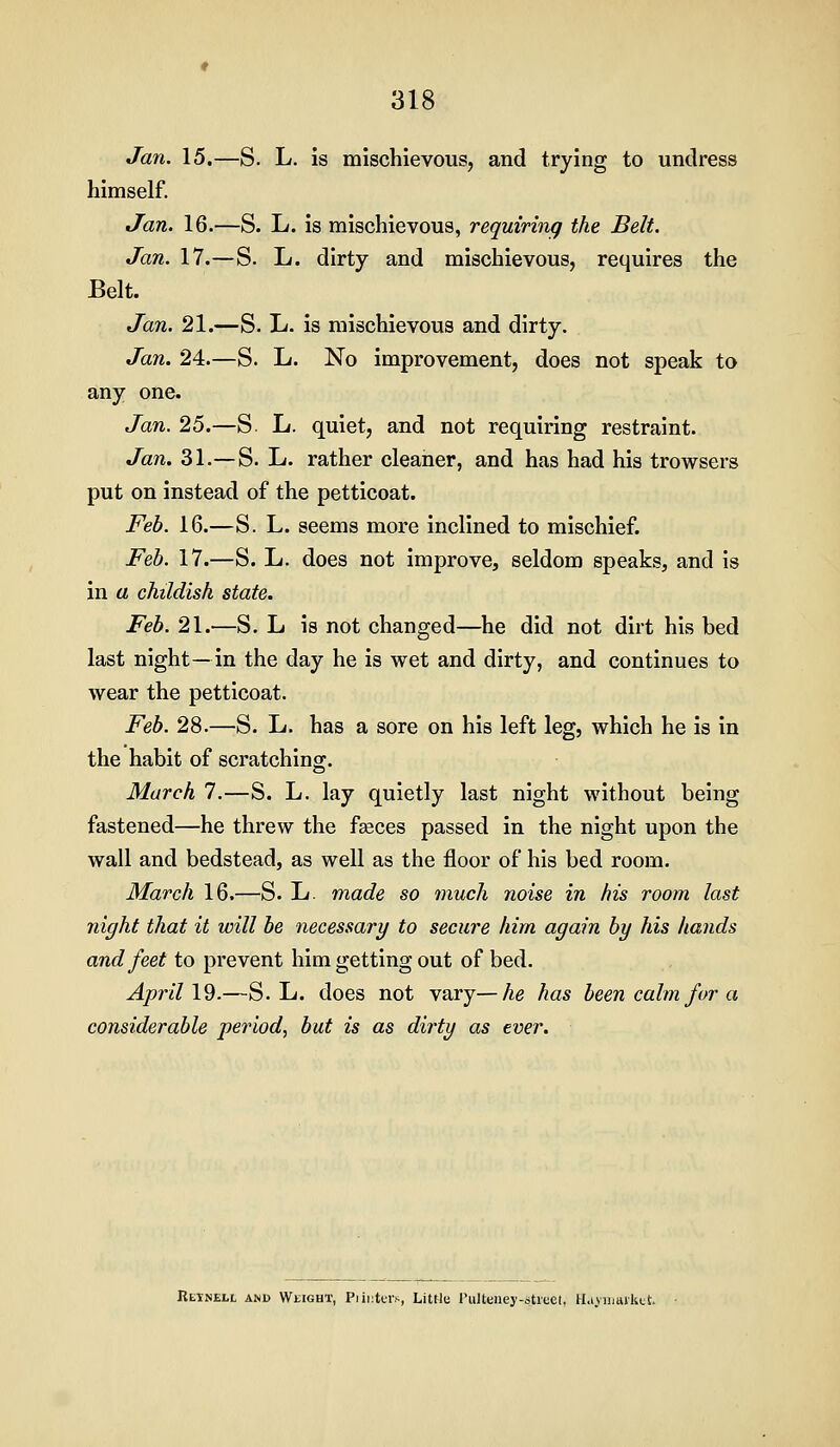 Jan. 15.—S. L. is mischievous, and trying to undress himself. Jan. 16.—S. L. is mischievous, requiring the Belt. Jan. 17.—S. L. dirty and mischievous, requires the Belt. Jan. 21.—S. L. is mischievous and dirty. Jan. 24.—S. L. No improvement, does not speak to any one. Jan. 25.—S. L. quiet, and not requiring restraint. Jan. 31.—S. L. rather cleaner, and has had his trowsers put on instead of the petticoat. Feb. 16.—S. L. seems more inclined to mischief. Feb. 17.—S. L. does not improve, seldom speaks, and is in a childish state. Feb. 21.—S. L is not changed—he did not dirt his bed last night—in the day he is wet and dirty, and continues to wear the petticoat. Feb. 28.—S. L. has a sore on his left leg, which he is in the habit of scratching. March 7.—S. L. lay quietly last night without being fastened—he threw the feeces passed in the night upon the wall and bedstead, as well as the floor of his bed room. March 16.—S. L. made so much noise in his room last night that it will be necessary to secure him again by his hands and feet to prevent him getting out of bed. April 19.—S. L. does not vary—he has been calm for a considerable period, but is as dirty as ever. Retnell and Weight, Piiiiters, Littlu I'liUeney-stiecl, H.i.viimikc!:.