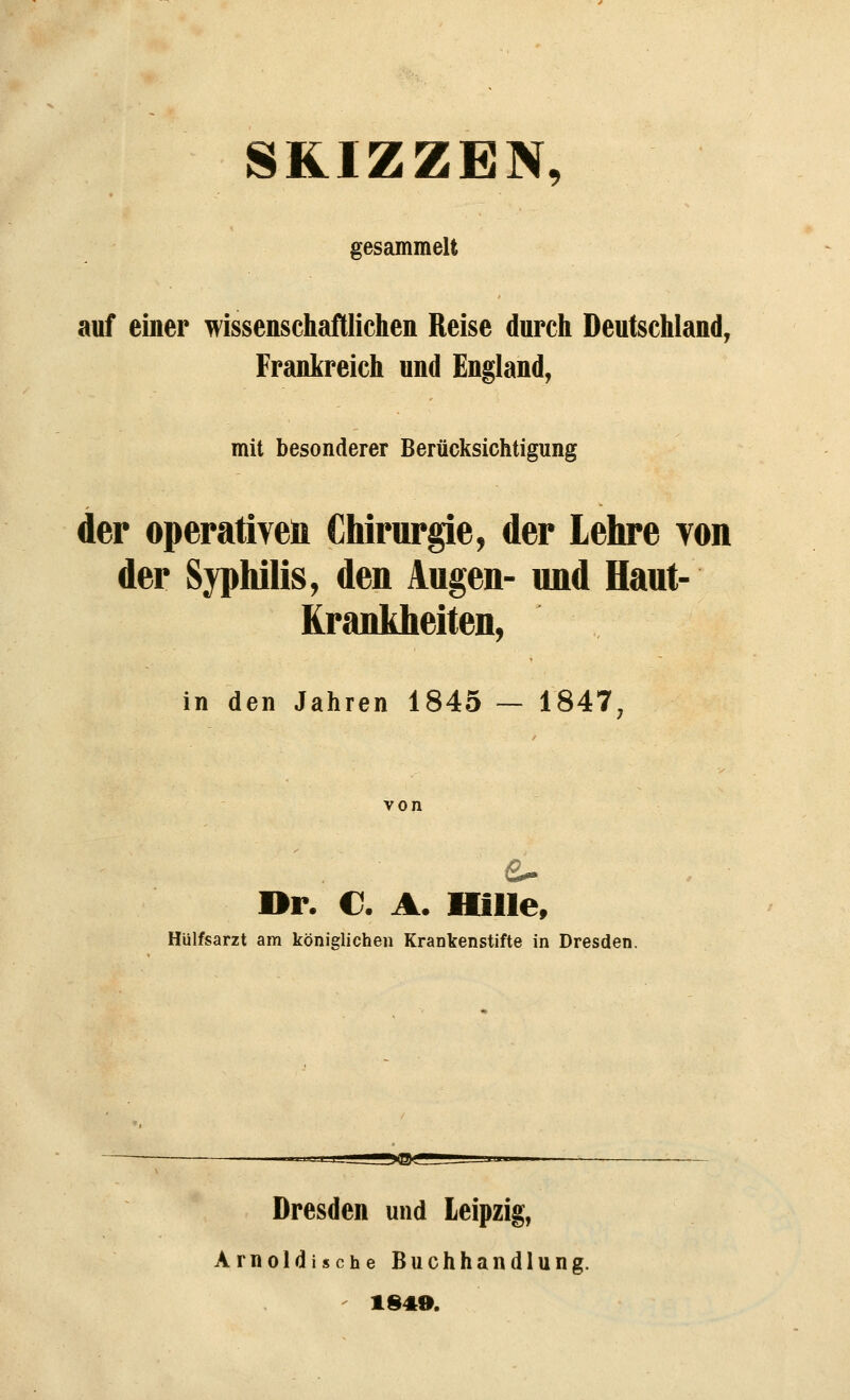 SKIZZEN, gesammelt auf einer wissenschaftlichen Reise durch Deutschland, Frankreich und England, mit besonderer Berücksichtigung der operativen Chirurgie, der Lehre yon der Syphilis, den Augen- und Haut- Krankheiten, in den Jahren 1845 — 1847, von Dr. C. A. Hille, Hülfsarzt am königlichen Krankenstifte in Dresden. Dresden und Leipzig, Arnoldische Buchhandlung. 1849.