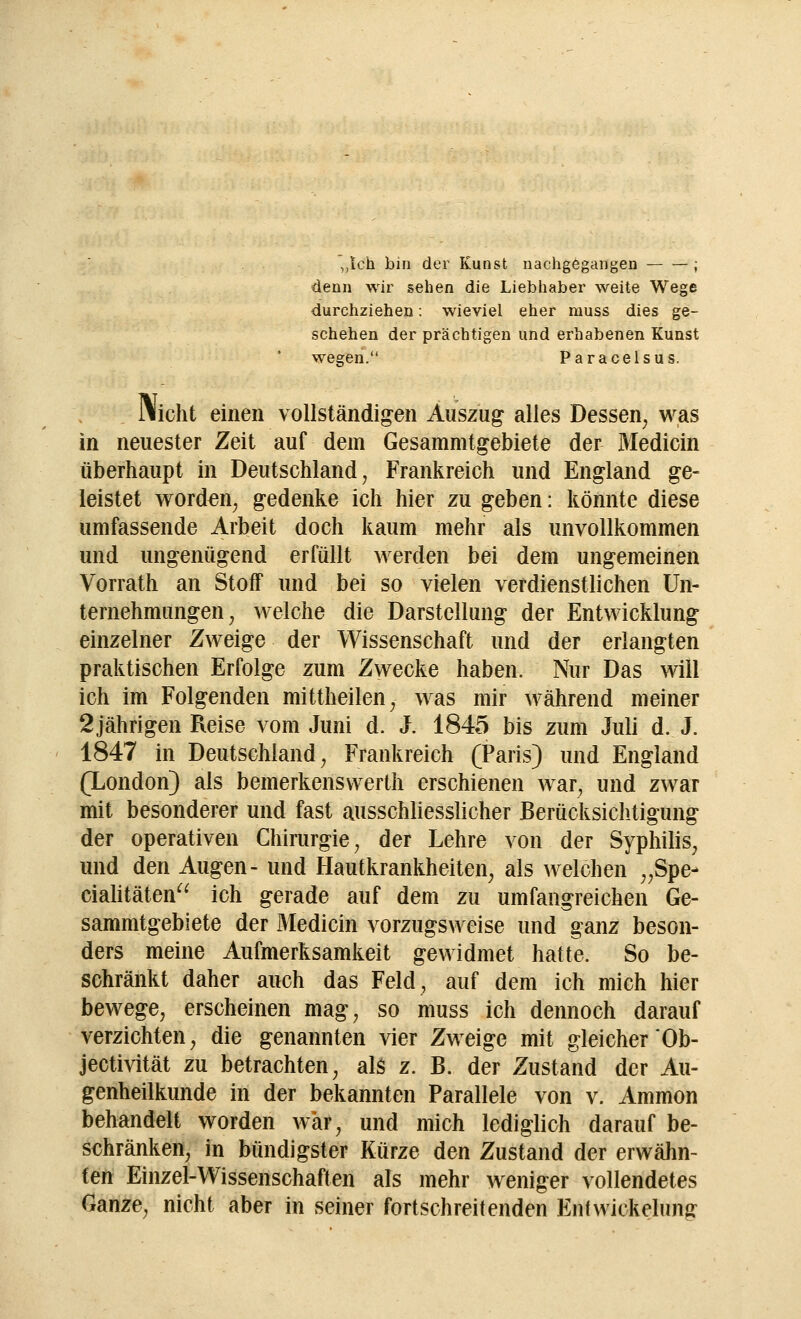 ,,lch bin der Kunst nachgegangen ; denn wir sehen die Liebhaber weite Wege durchziehen: wieviel eher muss dies ge- schehen der prächtigen und erhabenen Kunst wegen. Paracelsus. Illicht einen vollständigen Auszug alles Dessen; was in neuester Zeit auf dem Gesammtgebiete der Medicin überhaupt in Deutschland, Frankreich und England ge- leistet worden, gedenke ich hier zu geben: könnte diese umfassende Arbeit doch kaum mehr als unvollkommen und ungenügend erfüllt werden bei dem ungemeinen Vorrath an Stoff und bei so vielen verdienstlichen Un- ternehmungen , welche die Darstellung der Entwicklung einzelner Zweige der Wissenschaft und der erlangten praktischen Erfolge zum Zwecke haben. Nur Das will ich im Folgenden mittheilen, was mir während meiner 2jährigen Reise vom Juni d. J. 1845 bis zum Juli d. J. 1847 in Deutschland, Frankreich (Paris) und England (London) als bemerkenswerth erschienen war, und zwar mit besonderer und fast ausschliesslicher Berücksichtigung' der operativen Chirurgie; der Lehre von der Syphilis, und den Augen- und Hautkrankheiten, als welchen „Spe- cialitäten ich gerade auf dem zu umfangreichen Ge- sammtgebiete der Medicin vorzugsweise und ganz beson- ders meine Aufmerksamkeit gewidmet hatte. So be- schränkt daher auch das Feld, auf dem ich mich hier bewege, erscheinen mag, so muss ich dennoch darauf verzichten, die genannten vier Zweige mit gleicher Ob- jectivität zu betrachten, als z. B. der Zustand der Au- genheilkunde in der bekannten Parallele von v. Ammon behandelt worden war, und mich lediglich darauf be- schränken, in bündigster Kürze den Zustand der erwähn- ten Einzel-Wissenschaften als mehr weniger vollendetes Ganze, nicht aber in seiner fortschreitenden Enfwiekelung