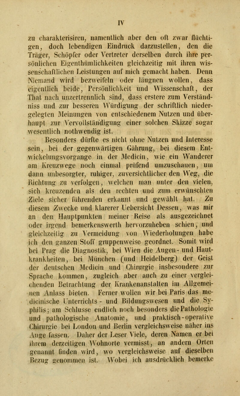 zu charakterisiren, namentlich aber den oft zwar flüchti- gen, doch lebendigen Eindruck darzustellen, den die Träger, Schöpfer oder Vertreter derselben durch ihre per- sönlichen Eigenthümlichkeiten gleichzeitig mit ihren wis- senschaftlichen Leistungen auf mich gemacht haben. Denn Niemand wird bezweifeln oder läugnen wollen, dass eigentlich beide , Persönlichkeit und Wissenschaft. der That nach unzertrennlich sind; dass erstere zum Verstau d- niss und zur besseren Würdigung der schriftlich nieder- gelegten Meinungen von entschiedenem Nutzen und über- haupt zur Vervollständigung einer solchen Skizze sogar wesentlich nothwendig ist. Besonders dürfte es nicht ohne Nutzen und Interesse sein, bei der gegenwärtigen Gährung, bei diesem Ent- wickelungsvorgange in der Medicin, wie ein Wanderer am Kreuzwege noch einmal prüfend umzuschauen; um dann imbesorgter, rahiger, zuversichtlicher den Weg, die Richtung zu verfolgen, weichen man unter den vielen, sich kreuzenden als den rechten und zum erwünschten Ziele sicher führenden erkannt und gewählt hat. Zu diesem Zwecke und klarerer Uebersicht Dessen, was mir an den Hauptpunkten meiner Reise als ausgezeichnet oder irgend bemerkenswerth hervorzuheben schien, und gleichzeitig zu Vermeidung von Wiederholungen habe ich den ganzen Stoff gruppenweise geordnet. Somit wird bei Prag die Diagnostik, bei Wien die Augen- und Haut- krankheiten, bei München (und Heidelberg) der Geist der deutschen Medicin und Chirurgie insbesondere zur Sprache kommen, zugleich aber auch zu einer verglei- chenden Betrachtung der Krankenanstalten im Allgemei- nen Anlass bieten. Ferner wollen wir bei Paris das me- dicinische Unterrichts - und Bildungswesen und die Sy- philis; am Schlüsse endlich noch besonders die Pathologie und pathologische Anatomie, und praktisch-operative Chirurgie bei London und Berlin vergleichsweise näher ins Auge fassen. Daher der Leser Viele, deren Namen er bei ihrem derzeitigen Wohnorte vermisst, an andern Orten genannt finden wird, wo vergleichsweise auf dieselben Bezug genommen ist. Wobei ich ausdrücklich bemerke