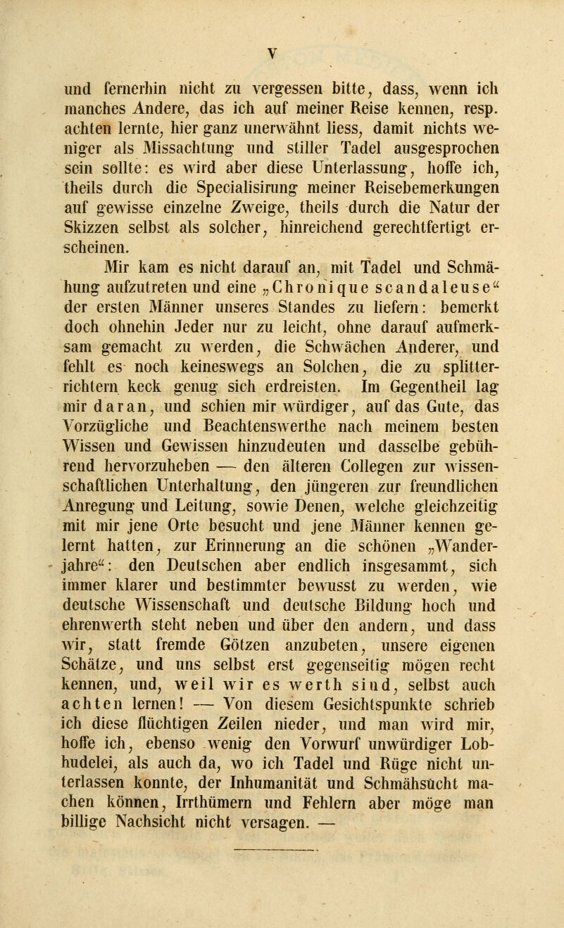 und fernerhin nicht zu vergessen bitte, dass; wenn ich manches Andere; das ich auf meiner Reise kennen, resp. achten lernte, hier ganz unerwähnt liess, damit nichts we- niger als Missachtimg und stiller Tadel ausgesprochen sein sollte: es wird aber diese Unterlassung, hoffe ich, theils durch die Specialisirung meiner Reisebemerkungen auf gewisse einzelne Zweige, theils durch die Natur der Skizzen selbst als solcher, hinreichend gerechtfertigt er- scheinen. Mir kam es nicht darauf an, mit Tadel und Schmä- hung aufzutreten und eine „ C h ro n i q u e s c a n d a 1 e u s e u der ersten Männer unseres Standes zu liefern: bemerkt doch ohnehin Jeder nur zu leicht, ohne darauf aufmerk- sam gemacht zu werden, die Schwächen Anderer, und fehlt es noch keineswegs an Solchen, die zu splitter- richtern keck genug sich erdreisten. Im Gegentheil lag mir daran, und schien mir würdiger, auf das Gute, das Vorzügliche und Beachtenswerthe nach meinem besten Wissen und Gewissen hinzudeuten und dasselbe gebüh- rend hervorzuheben — den älteren Collegen zur wissen- schaftlichen Unterhaltung, den jüngeren zur freundlichen Anregung und Leitung, sowie Denen, welche gleichzeitig mit mir jene Orte besucht und jene Männer kennen ge- lernt hatten, zur Erinnerung an die schönen „Wander- jahre: den Deutschen aber endlich insgesammt, sich immer klarer und bestimmter bewusst zu werden, wie deutsche Wissenschaft und deutsche Bildung hoch und ehrenwerth steht neben und über den andern, und dass wir, statt fremde Götzen anzubeten, unsere eigenen Schätze, und uns selbst erst gegenseitig mögen recht kennen, und, weil wir es werth siud, selbst auch achten lernen! — Von diesem Gesichtspunkte schrieb ich diese flüchtigen Zeilen nieder, und man wird mir, hoffe ich, ebenso wenig den Vorwurf unwürdiger Lob- hudelei, als auch da, wo ich Tadel und Rüge nicht un- terlassen konnte, der Inhumanität und Schmähsücht ma- chen können, Irrthümern und Fehlern aber möge man billige Nachsicht nicht versagen. —