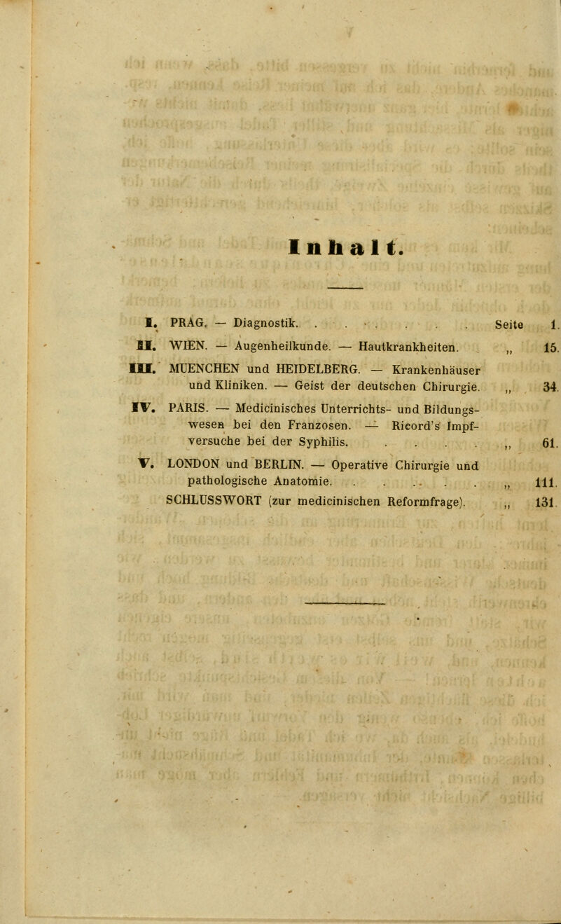Inhal t. I. PRAG. — Diagnostik. . . - Seite II. WIEN. — Augenheilkunde. — Hautkrankheiten, j „ III. MUENCHEN und HEIDELBERG. — Krankenhäuser und Kliniken. — Geist der deutschen Chirurgie. ,, IV. PARIS. — Medicinisches Unterrichts- und Bildungs- wesen bei den Franzosen. — Ricord's Impf- versuche bei der Syphilis. V. LONDON und BERLIN. — Operative Chirurgie und pathologische Anatomie SCHLUSSWORT (zur medicinischen Reformfrage). „