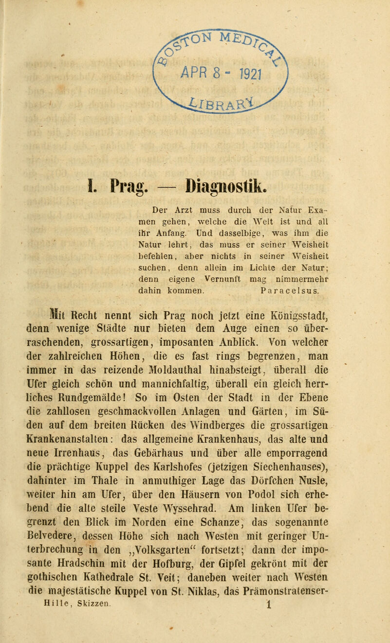Prag. — Diagnostik. Der Arzt rauss durch der Natur Exa- men gehen, welche die Welt ist und all ihr Anfang. Und dasselbige, was ihm die Natur lehrt, das muss er seiner Weisheit befehlen, aber nichts in seiner Weisheit suchen, denn allein im Lichte der Natur; denn eigene Vernunft mag nimmermehr dahin kommen. Paracelsus. Mit Recht nennt sich Prag noch jetzt eine Königsstadt, denn wenige Städte nur bieten dem Auge einen so über- raschenden, grossartigen, imposanten Anblick. Von welcher der zahlreichen Höhen, die es fast rings begrenzen, man immer in das reizende Moldauthal hinabsteigt, überall die Ufer gleich schön und mannichfaltig, überall ein gleich herr- liches Rundgemälde! So im Osten der Stadt in der Ebene die zahllosen geschmackvollen Anlagen und Gärten, im Sü- den auf dem breiten Rücken des Windberges die grossartigen Krankenanstalten: das allgemeine Krankenhaus, das alte und neue Irrenhaus, das Gebärhaus und über alle emporragend die prächtige Kuppel des Karlshofes (jetzigen Siechenhauses), dahinter im Thale in anmuthiger Lage das Dörfchen Nusle, weiter hin am Ufer, über den Häusern von Podol sich erhe- bend die alte steile Veste Wyssehrad. Am linken Ufer be- grenzt den Blick im Norden eine Schanze, das sogenannte Belvedere, dessen Höhe sich nach Westen mit geringer Un- terbrechung in den „Volksgarten fortsetzt; dann der impo- sante Hradschin mit der Hofburg, der Gipfel gekrönt mit der gothischen Kathedrale St. Veit; daneben weiter nach Westen die majestätische Kuppel von St. Niklas, das Prämonstratenser-