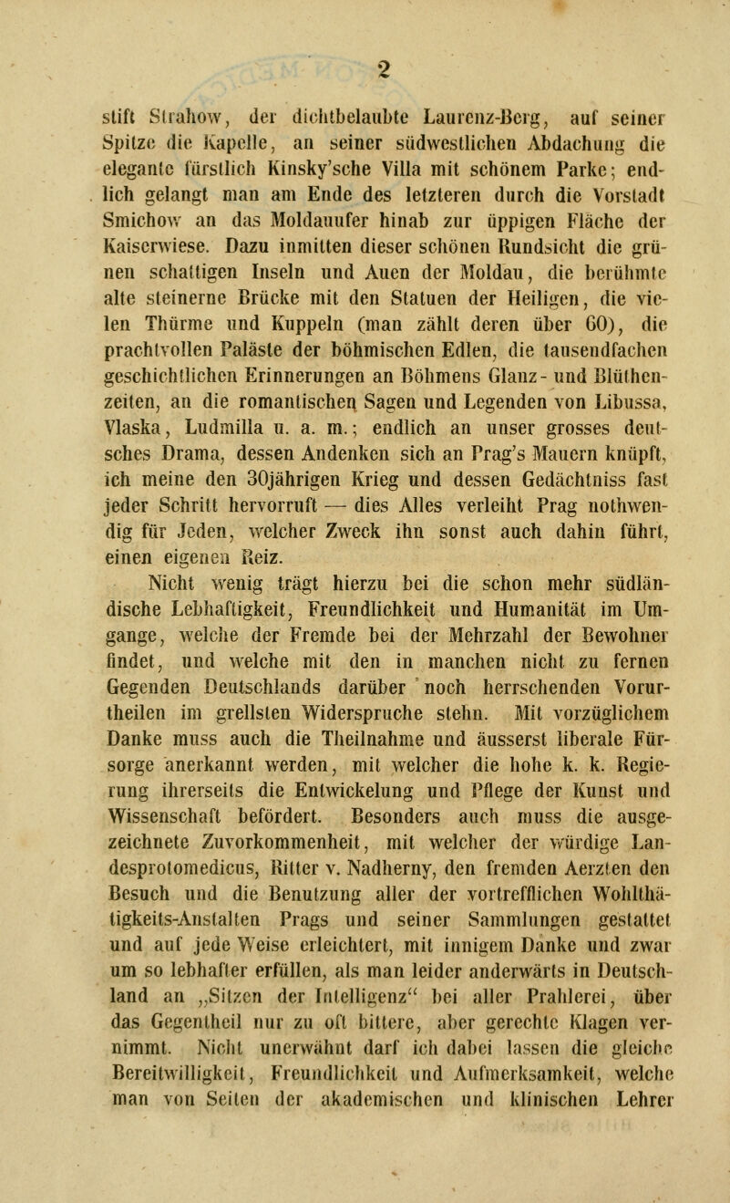 slift Slrahow, der dichtbelaubte Laurenz-Berg, auf seiner Spitze die Kapelle, an seiner südwestlichen Abdachung die elegante fürstlich Kinsky'sche Villa mit schönem Parke; end- lich gelangt man am Ende des letzteren durch die Vorstadt Smichow an das Moldauufer hinab zur üppigen Fläche der Kaiserwiese. Dazu inmitten dieser schönen Ilundsicht die grü- nen schattigen Inseln und Auen der Moldau, die berühmte alte steinerne Brücke mit den Statuen der Heiligen, die vie- len Thürme und Kuppeln (man zählt deren über GO), die prachtvollen Paläste der böhmischen Edlen, die tausendfachen geschichtlichen Erinnerungen an Böhmens Glanz- und Blüthen- zeiten, an die romantischen Sagen und Legenden von Libussa, Vlaska, Ludmilla u. a. m.; endlich an unser grosses deut- sches Drama, dessen Andenken sich an Prag's Mauern knüpft, ich meine den 30jährigen Krieg und dessen Gedächtniss fast jeder Schritt hervorruft — dies Alles verleiht Prag nothwen- dig für Jeden, welcher Zweck ihn sonst auch dahin führt, einen eigenen Reiz. Nicht wenig trägt hierzu bei die schon mehr südlän- dische Lebhaftigkeit, Freundlichkeit und Humanität im Um- gange, welche der Fremde bei der Mehrzahl der Bewohner findet, und welche mit den in manchen nicht zu fernen Gegenden Deutschlands darüber noch herrschenden Vorur- theilen im grellsten Widerspruche stehn. Mit vorzüglichem Danke muss auch die Theilnahme und äusserst liberale Für- sorge anerkannt werden, mit welcher die hohe k. k. Regie- rung ihrerseits die Enlwickelung und Vüege der Kunst und Wissenschaft befördert. Besonders auch muss die ausge- zeichnete Zuvorkommenheit, mit welcher der würdige Lan- desprolomedicus, Ritter v. Nadherny, den fremden Aerzten den Besuch und die Benutzung aller der vortrefflichen Wohlthä- tigkeits-Anstalten Prags und seiner Sammlungen gestattet und auf jede Weise erleichtert, mit innigem Danke und zwar um so lebhafter erfüllen, als man leider anderwärts in Deutsch- land an „Sitzen der Intelligenz bei aller Prahlerei, über das Gegentheil nur zu oft bittere, aber gerechte Klagen ver- nimmt. Nicht unerwähnt darf ich dabei lassen die gleiche Bereitwilligkeit, Freundlichkeit und Aufmerksamkeit, welche man von Seiten der akademischen und klinischen Lehrer