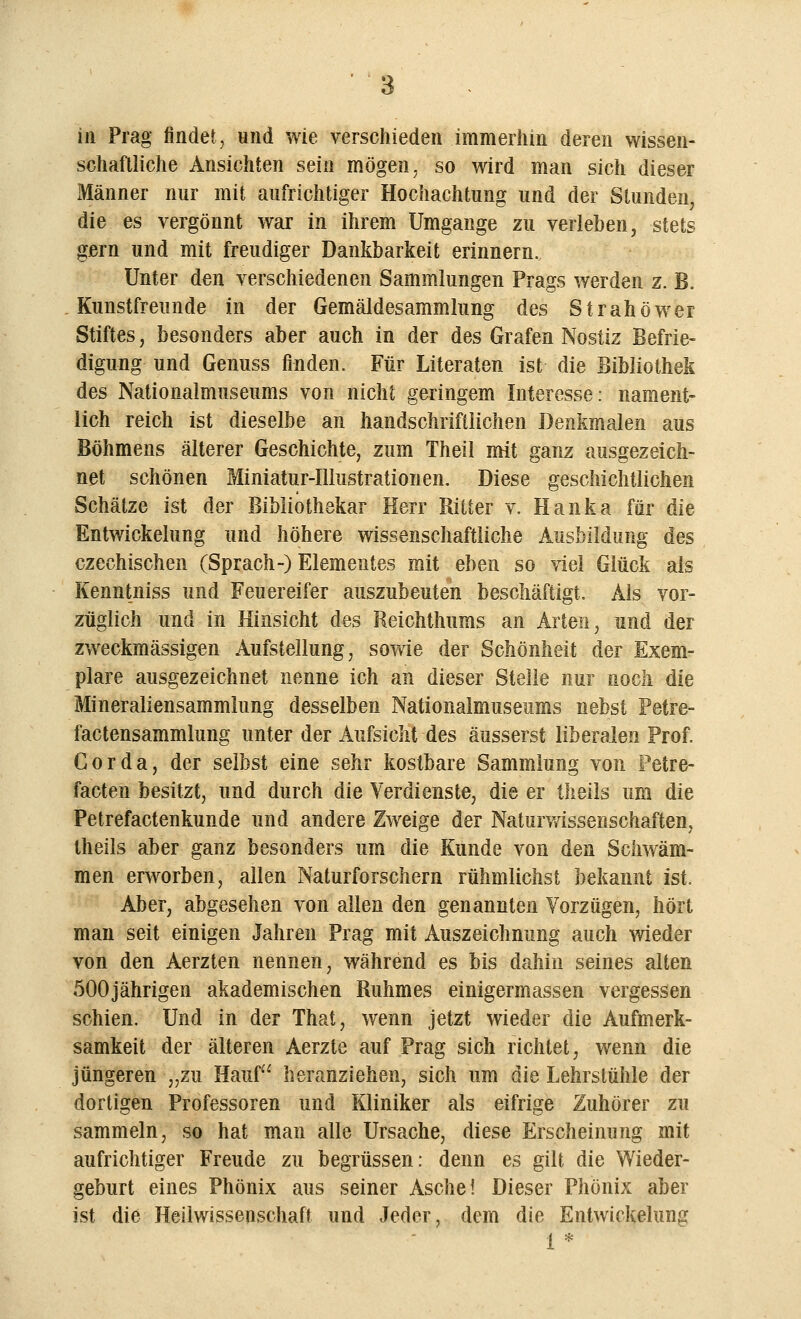 in Prag findet, und wie verschieden immerhin deren wissen- schaftliche Ansichten sein mögen, so wird man sich dieser Männer nur mit aufrichtiger Hochachtung und der Stunden, die es vergönnt war in ihrem Umgange zu verleben, stets gern und mit freudiger Dankbarkeit erinnern. Unter den verschiedenen Sammlungen Prags werden z. B. Kunstfreunde in der Gemäldesammlung des Strahöwer Stiftes, besonders aber auch in der des Grafen Nostiz Befrie- digung und Genuss finden. Für Literaten ist die Bibliothek des Nationalmuseums von nicht geringem Interesse: nament- lich reich ist dieselbe an handschriftlichen Denkmalen aus Böhmens älterer Geschichte, zum Theil mit ganz ausgezeich- net schönen Miniatur-Illustrationen. Diese geschichtlichen Schätze ist der Bibliothekar Herr Ritter v. Hanka für die Entwicklung und höhere wissenschaftliche Ausbildung des czechischen (Sprach-) Elementes mit eben so viel Glück als Kenntniss und Feuereifer auszubeuten beschäftigt. Als vor- züglich und in Hinsicht des Reichthums an Arten, und der zweckmässigen Aufstellung, sowie der Schönheit der Exem- plare ausgezeichnet nenne ich an dieser Stelle nur noch die Mineraliensammlung desselben Nationalmuseums nebst Petre- factensammlung unter der Aufsicht des äusserst liberalen Prof. Cor da, der selbst eine sehr kostbare Sammlung von Petre- facten besitzt, und durch die Verdienste, die er theils um die Petrefactenkunde und andere Zweige der Naturwissenschaften, theils aber ganz besonders um die Kunde von den Schwäm- men erworben, allen Naturforschern rühmlichst bekannt ist. Aber, abgesehen von allen den genannten Vorzügen, hört man seit einigen Jahren Prag mit Auszeichnung auch wieder von den Aerzten nennen, während es bis dahin seines alten 500jährigen akademischen Ruhmes einigermassen vergessen schien. Und in der That, wenn jetzt wieder die Aufmerk- samkeit der älteren Aerzte auf Prag sich richtet, wenn die jüngeren „zu Häuf heranziehen, sich um die Lehrstühle der dortigen Professoren und Kliniker als eifrige Zuhörer zu sammeln, so hat man alle Ursache, diese Erscheinung mit aufrichtiger Freude zu begrüssen: denn es gilt die Wieder- geburt eines Phönix aus seiner Asche! Dieser Phönix aber ist die Heilwissenschaft und Jeder, dem die Entwicklung 1 *