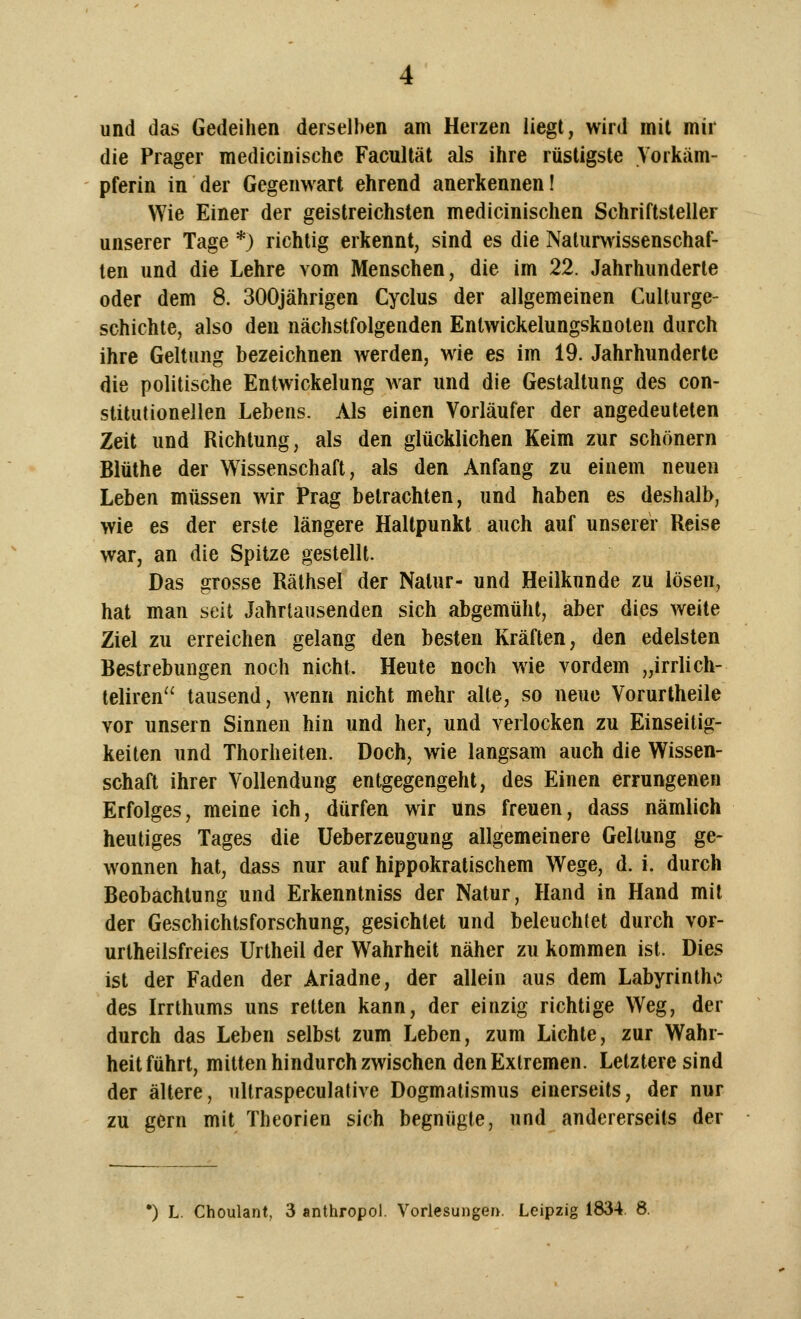 und das Gedeihen derselben am Herzen liegt, wird mit mir die Prager medicinische Facultät als ihre rüstigste Vorkäm- pferin in der Gegenwart ehrend anerkennen! Wie Einer der geistreichsten medicinischen Schriftsteller unserer Tage *) richtig erkennt, sind es die Naturwissenschaf- ten und die Lehre vom Menschen, die im 22. Jahrhunderte oder dem 8. 300jährigen Cyclus der allgemeinen Culturge- schichte, also den nächstfolgenden Entwickelungsknoten durch ihre Geltung bezeichnen werden, wie es im 19. Jahrhunderte die politische Entwickelung war und die Gestaltung des con- stitutionellen Lebens. Als einen Vorläufer der angedeuteten Zeit und Richtung, als den glücklichen Keim zur schönern Blüthe der Wissenschaft, als den Anfang zu einem neuen Leben müssen wir Prag betrachten, und haben es deshalb, wie es der erste längere Haltpunkt auch auf unserer Reise war, an die Spitze gestellt. Das grosse Räthsel der Natur- und Heilkunde zu lösen, hat man seit Jahrtausenden sich abgemüht, aber dies weite Ziel zu erreichen gelang den besten Kräften, den edelsten Bestrebungen noch nicht. Heute noch wie vordem „irrlich- teliren tausend, wenn nicht mehr alte, so neue Vorurtheile vor unsern Sinnen hin und her, und verlocken zu Einseitig- keiten und Thorheiten. Doch, wie langsam auch die Wissen- schaft ihrer Vollendung entgegengeht, des Einen errungenen Erfolges, meine ich, dürfen wir uns freuen, dass nämlich heutiges Tages die Ueberzeugung allgemeinere Geltung ge- wonnen hat, dass nur auf hippokratischem Wege, d. i. durch Beobachtung und Erkenntniss der Natur, Hand in Hand mit der Geschichtsforschung, gesichtet und beleuchtet durch vor- urteilsfreies Urtheil der Wahrheit näher zu kommen ist. Dies ist der Faden der Ariadne, der allein aus dem Labyrinthe des Irrthums uns retten kann, der einzig richtige Weg, der durch das Leben selbst zum Leben, zum Lichte, zur Wahr- heitführt, mitten hindurch zwischen den Extremen. Letztere sind der ältere, ultraspeculative Dogmatismus einerseits, der nur zu gern mit Theorien sich begnügte, und andererseits der *) L. Choulant, 3 anthropol. Vorlesungen. Leipzig 1834. 8.
