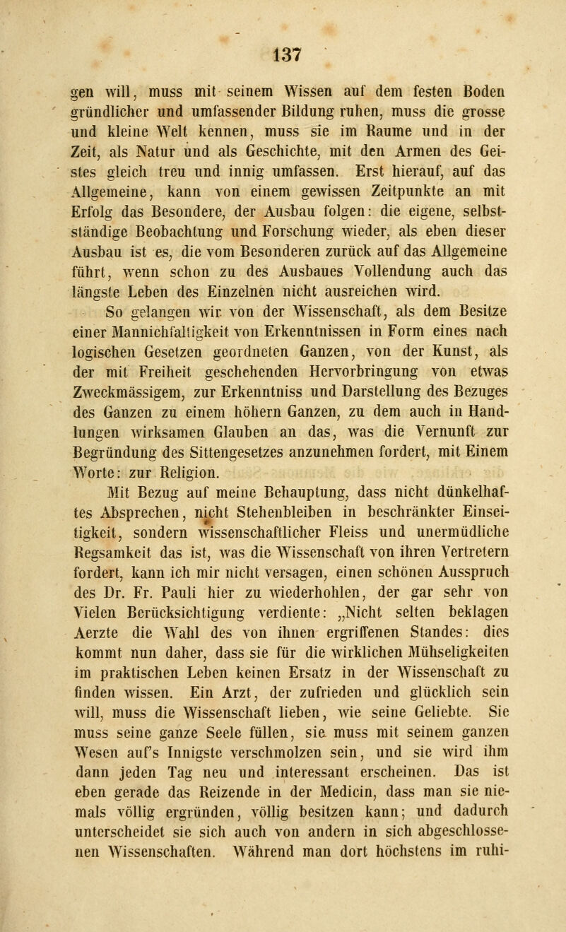 gen will, muss mit seinem Wissen auf dem festen Boden gründlicher und umfassender Bildung ruhen, muss die grosse und kleine Welt kennen, muss sie im Räume und in der Zeit, als Natur und als Geschichte, mit den Armen des Gei- stes gleich treu und innig umfassen. Erst hierauf, auf das Allgemeine, kann von einem gewissen Zeitpunkte an mit Erfolg das Besondere, der Ausbau folgen: die eigene, selbst- ständige Beobachtung und Forschung wieder, als eben dieser Ausbau ist es, die vom Besonderen zurück auf das Allgemeine führt, wenn schon zu des Ausbaues Vollendung auch das längste Leben des Einzelnen nicht ausreichen wird. So gelangen wir. von der Wissenschaft, als dem Besitze einer Mannichfalügkeit von Erkenntnissen in Form eines nach logischen Gesetzen geordneten Ganzen, von der Kunst, als der mit Freiheit geschehenden Hervorbringung von etwas Zweckmässigem, zur Erkenntniss und Darstellung des Bezuges des Ganzen zu einem höhern Ganzen, zu dem auch in Hand- lungen wirksamen Glauben an das, was die Vernunft zur Begründung des Sittengesetzes anzunehmen fordert, mit Einem Worte: zur Religion. Mit Bezug auf meine Behauptung, dass nicht dünkelhaf- tes Absprechen, nicht Stehenbleiben in beschränkter Einsei- tigkeit, sondern wissenschaftlicher Fleiss und unermüdliche Regsamkeit das ist, was die Wissenschaft von ihren Vertretern fordert, kann ich mir nicht versagen, einen schönen Ausspruch des Dr. Fr. Pauli hier zu wiederhohlen, der gar sehr von Vielen Berücksichtigung verdiente: „Nicht selten beklagen Aerzte die Wrahl des von ihnen ergriffenen Standes: dies kommt nun daher, dass sie für die wirklichen Mühseligkeiten im praktischen Leben keinen Ersatz in der Wissenschaft zu finden wissen. Ein Arzt, der zufrieden und glücklich sein will, muss die Wissenschaft lieben, wie seine Geliebte. Sie muss seine ganze Seele füllen, sie muss mit seinem ganzen Wesen aufs Innigste verschmolzen sein, und sie wird ihm dann jeden Tag neu und interessant erscheinen. Das ist eben gerade das Reizende in der Medicin, dass man sie nie- mals völlig ergründen, völlig besitzen kann; und dadurch unterscheidet sie sich auch von andern in sich abgeschlosse- nen Wissenschaften. Während man dort höchstens im ruhi-