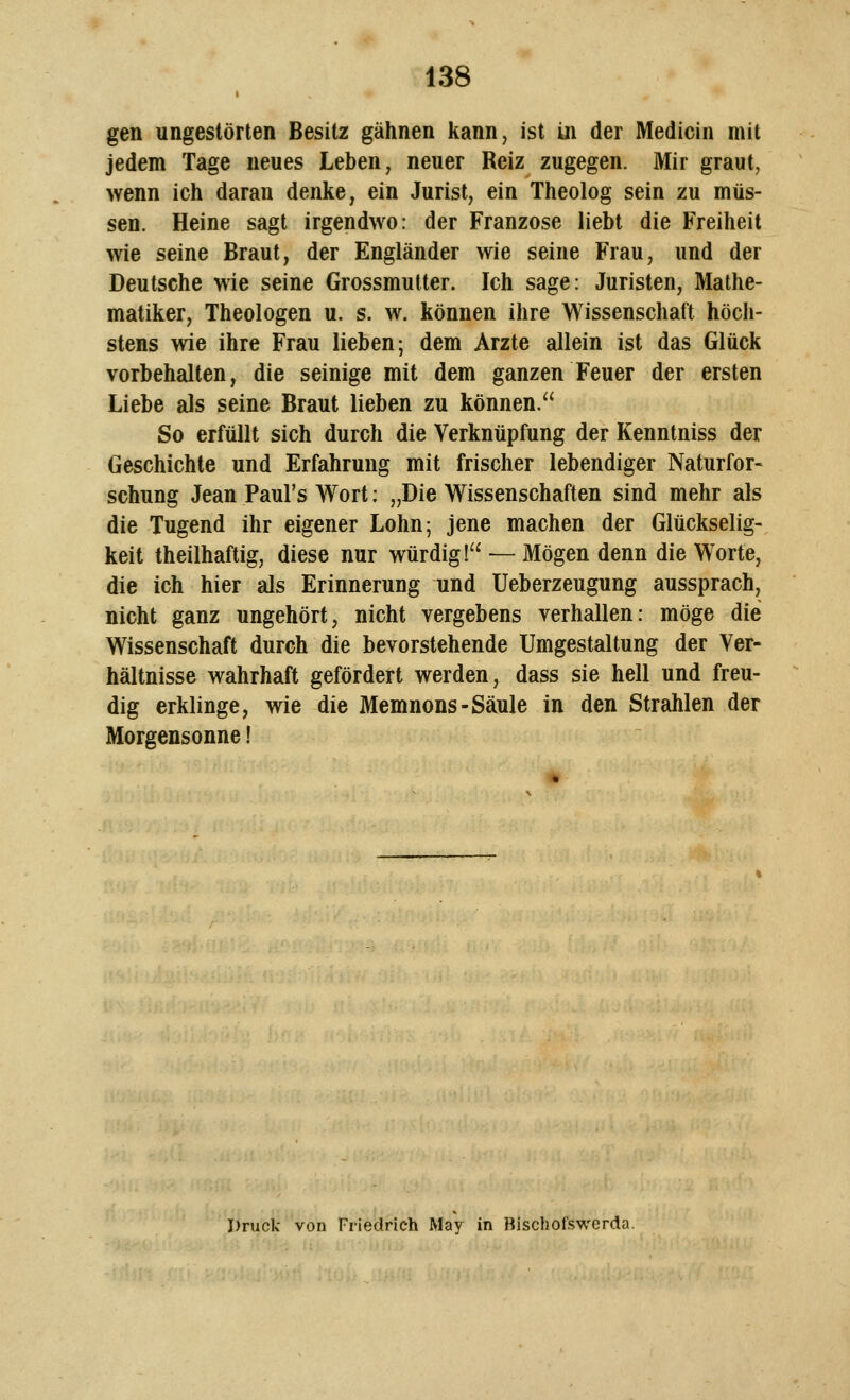 gen ungestörten Besitz gähnen kann, ist in der Medicin mit jedem Tage neues Leben, neuer Reiz zugegen. Mir graut, wenn ich daran denke, ein Jurist, ein Theolog sein zu müs- sen. Heine sagt irgendwo: der Franzose liebt die Freiheit wie seine Braut, der Engländer wie seine Frau, und der Deutsche wie seine Grossmutter. Ich sage: Juristen, Mathe- matiker, Theologen u. s. w. können ihre Wissenschaft höch- stens wie ihre Frau lieben; dem Arzte allein ist das Glück vorbehalten, die seinige mit dem ganzen Feuer der ersten Liebe als seine Braut lieben zu können. So erfüllt sich durch die Verknüpfung der Kenntniss der Geschichte und Erfahrung mit frischer lebendiger Naturfor- schung Jean Paul's Wort: „Die Wissenschaften sind mehr als die Tugend ihr eigener Lohn; jene machen der Glückselig- keit theilhaftig, diese nur würdig! — Mögen denn die Worte, die ich hier als Erinnerung und Ueberzeugung aussprach, nicht ganz ungehört, nicht vergebens verhallen: möge die Wissenschaft durch die bevorstehende Umgestaltung der Ver- hältnisse wahrhaft gefördert werden, dass sie hell und freu- dig erklinge, wie die Memnons-Säule in den Strahlen der Morgensonne! Druck von Friedrich May in Bischofswerda.
