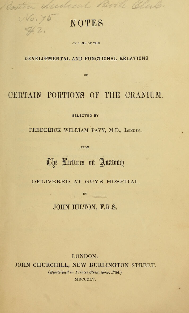 NOTES ON SOME OF THE DEVELOPMENTAL AND FUNCTIONAL RELATIONS CERTAIN PORTIONS OF THE CRANIUM. SELECTED BY FEEDEEICK WILLIAM PAVY, M.D., Londin. Clje f dmts 0it |.iirf0mg DELIVERED AT OUY'S HOSPITAL JOHN HILTON, F.R.S. LONDON: JOHN CHURCHILL, NEW BURLINGTON STREET. {Established in Princes Street, Soho, 1784.) MDCCCLV.