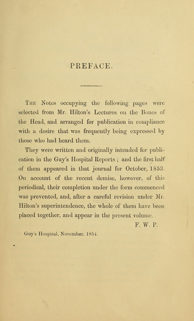 PREFACE. The Notes occupying the following pages were selected from Mr. Hilton's Lectures on the Bones of the Head, and arranged for publication in compliance with a desire that was frequently being expressed by those who had heard them. They were written and originally intended for publi- cation in the Guy's Hospital Reports ; and the first half of them appeared in that journal for October, 1853. On account of the recent demise, however, of this periodical, their completion under the form commenced was prevented, and, after a careful revision under Mr. Hilton's superintendence, the whole of them have been placed together, and appear in the present volume. F. W. P. Guy's Hospital, Novembei-, 1854.