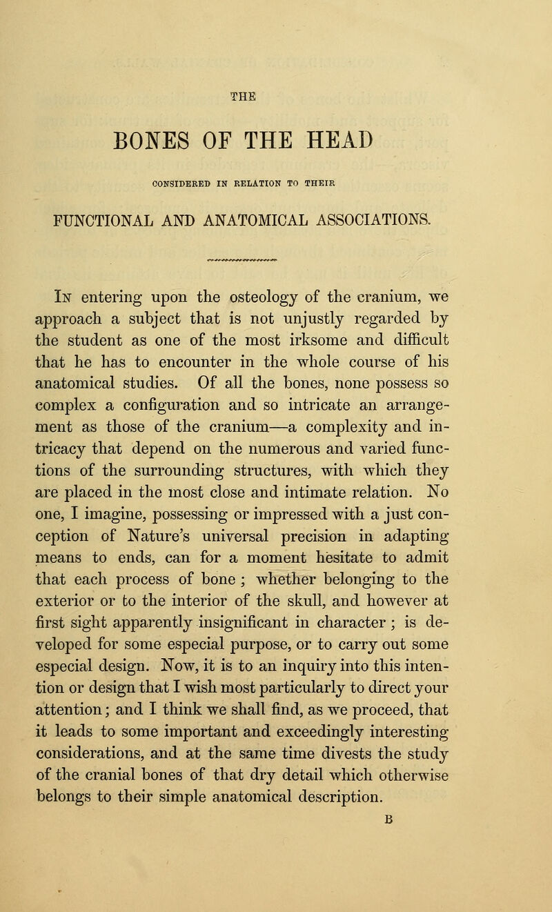 THE BONES OF THE HEAD OONSIDBEED IN EEIiATION TO THEIR FUNCTIONAL AND ANATOMICAL ASSOCIATIONS. Iir entering upon the osteology of the cranium, we approach a subject that is not unjustly regarded by the student as one of the most irksome and difficult that he has to encounter in the whole course of his anatomical studies. Of all the bones, none possess so complex a configuration and so intricate an arrange- ment as those of the cranium—a complexity and in- tricacy that depend on the numerous and varied func- tions of the surrounding structures, with which they are placed in the most close and intimate relation. No one, I imagine, possessing or impressed with a just con- ception of Nature's universal precision in adapting means to ends, can for a moment hesitate to admit that each process of bone ; whether belonging to the exterior or to the interior of the skull, and however at first sight apparently insignificant in character ; is de- veloped for some especial purpose, or to carry out some especial design. Now, it is to an inquiry into this inten- tion or design that I wish most particularly to direct your attention; and I think we shall find, as we proceed, that it leads to some important and exceedingly interesting considerations, and at the same time divests the study of the cranial bones of that dry detail which otherwise belongs to their simple anatomical description. B