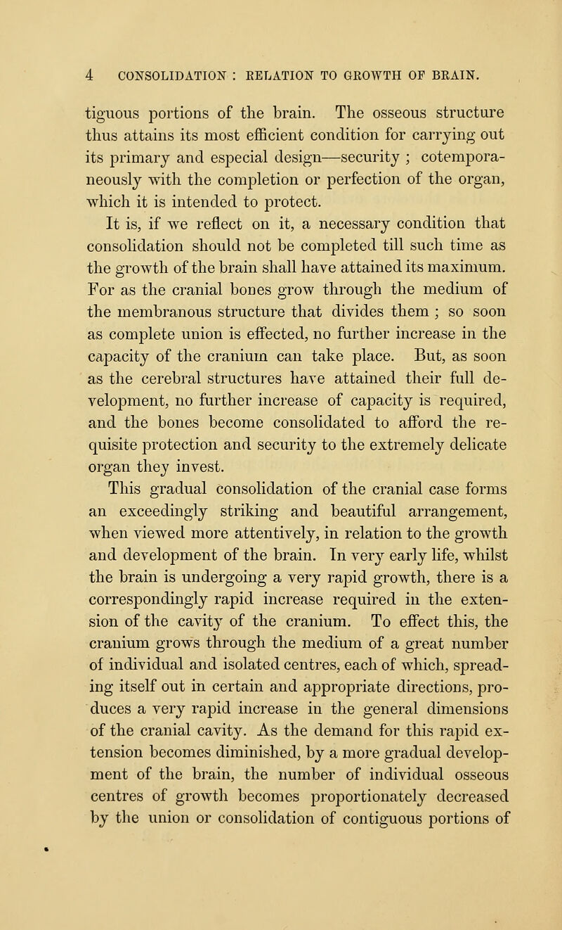 tiguous portions of the brain. The osseous structure thus attains its most efficient condition for carrying out its primary and especial design—security ; cotempora- neously with the completion or perfection of the organ, which it is intended to protect. It is, if we reflect on it, a necessary condition that consolidation should not be completed till such time as the growth of the brain shall have attained its maximum. For as the cranial bones grow through the medium of the membranous structure that divides them ; so soon as complete union is effected, no further increase in the capacity of the cranium can take place. But, as soon as the cerebral structures have attained their full de- velopment, no further increase of capacity is required, and the bones become consolidated to afford the re- quisite protection and security to the extremely delicate organ they invest. This gradual consolidation of the cranial case forms an exceedingly striking and beautiful arrangement, when viewed more attentively, in relation to the growth and development of the brain. In very early life, whilst the brain is undergoing a very rapid growth, there is a correspondingly rapid increase required in the exten- sion of the cavity of the cranium. To effect this, the cranium grows through the medium of a great number of individual and isolated centres, each of which, spread- ing itself out in certain and appropriate directions, pro- duces a very rapid increase in the general dimensions of the cranial cavity. As the demand for this rapid ex- tension becomes diminished, by a more gradual develop- ment of the brain, the number of individual osseous centres of growth becomes j)roportionately decreased by the union or consolidation of contiguous portions of