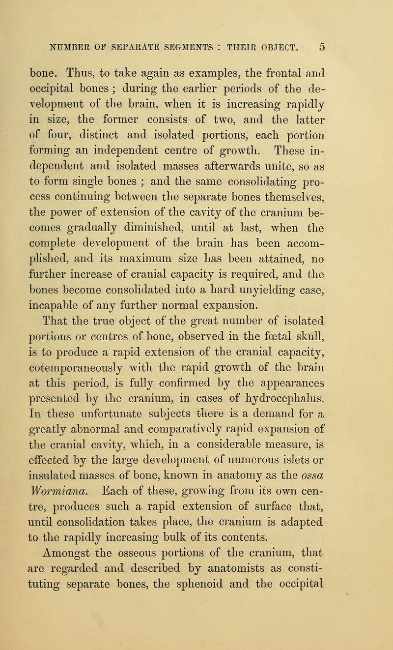 bone. Thus, to take again as examples, the frontal and occipital bones ; during the earlier periods of the de- velopment of the brain, when it is increasing rapidly in size, the former consists of two, and the latter of four, distinct and isolated portions, each portion forming an independent centre of growth. These in- dependent and isolated masses afterwards unite, so as to form single bones ; and the same consolidating pro- cess continuing between the separate bones themselves, the power of extension of the cavity of the cranium be- comes gradually diminished, until at last, when the complete development of the brain has been accom- plished, and its maximum size has been attained, no further increase of cranial capacity is required, and the bones become consolidated into a hard unyielding case, incapable of any further normal expansion. That the true object of the great number of isolated portions or centres of bone, observed in the foetal skull, is to produce a rapid extension of the cranial capacity, cotemporaneously with the rapid growth of the brain at this period, is fully confirmed by the appearances presented by the cranium, in cases of hydrocephalus. In these unfortunate subjects there is a demand for a greatly abnormal and comparatively rapid expansion of the cranial cavity, which, in a considerable measure, is effected by the large development of numerous islets or insulated masses of bone, known in anatomy as the ossa Wormiana. Each of these, growing from its own cen- tre, produces such a rapid extension of surface that, until consolidation takes place, the cranium is adapted to the rapidly increasing bulk of its contents. Amongst the osseous portions of the cranium, that are regarded and described by anatomists as consti- tuting separate bones, the sphenoid and the occipital