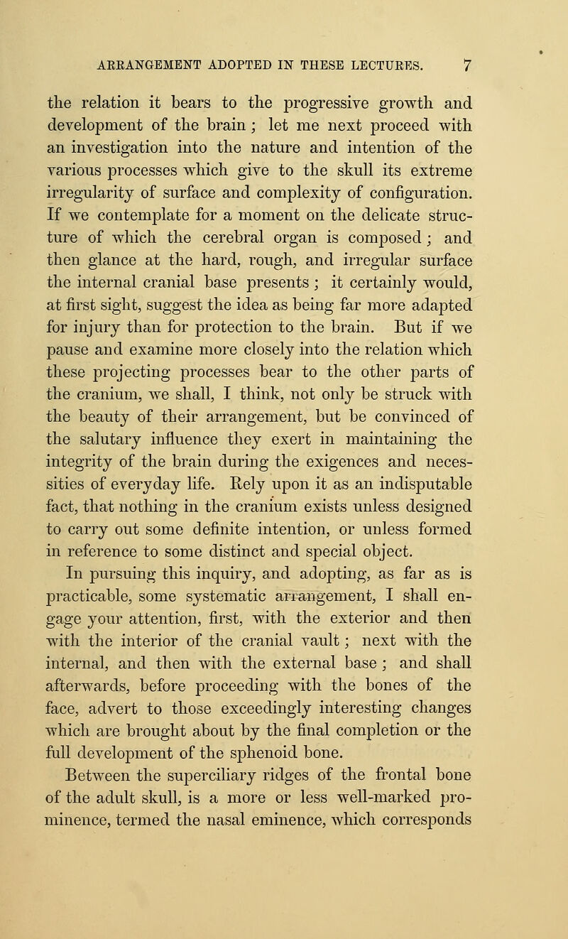 the relation it bears to the progressive growth and development of the brain ; let me next proceed with an investigation into the nature and intention of the various processes which give to the skull its extreme irregularity of surface and complexity of configuration. If we contemplate for a moment on the delicate struc- ture of which the cerebral organ is composed; and then glance at the hard, rough, and irregular surface the internal cranial base presents ; it certainly would, at first sight, suggest the idea as being far more adapted for injury than for protection to the brain. But if we pause and examine more closely into the relation which these projecting processes bear to the other parts of the cranium, we shall, I think, not only be struck with the beauty of their arrangement, but be convinced of the salutary influence they exert in maintaining the integrity of the brain during the exigences and neces- sities of everyday life. Rely upon it as an indisputable fact, that nothing in the cranium exists unless designed to carry out some definite intention, or unless formed in reference to some distinct and special object. In pursuing this inquiry, and adopting, as far as is practicable, some systematic arrangement, I shall en- gage your attention, first, with the exterior and then with the interior of the cranial vault; next with the internal, and then with the external base ; and shall afterwards, before proceeding with the bones of the face, advert to those exceedingly interesting changes which are brought about by the final completion or the full development of the sphenoid bone. Between the superciliary ridges of the frontal bone of the adult skull, is a more or less well-marked pro- minence, termed the nasal eminence, which corresponds