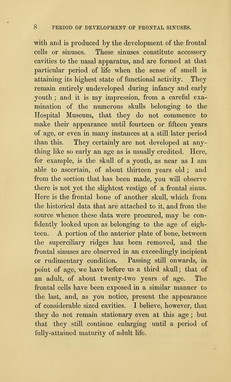 ■with and is produced by the development of the frontal cells or sinuses. These sinuses constitute accessory cavities to the nasal apparatus, and are formed at that particular period of life when the sense of smell is attaining its highest state of functional activity. They remain entirely undeveloped during infancy and early youth; and it is my impression, from a careful exa- mination of the numerous skulls belonging to the Hospital Museum, that they do not commence to make their appearance until fourteen or fifteen years of age, or even in many instances at a still later period than this. They certainly are not developed at any- thing like so early an age as is usually credited. Here, for example, is the skull of a youth, as near as I am able to ascertain, of about thirteen years old; and from the section that has been made, you will observe there is not yet the slightest vestige of a frontal sinus. Here is the frontal bone of another skull, which from the historical data that are attached to it, and from the source whence these data were procured, may be con- fidently looked upon as belonging to the age of eigh- teen. A portion of the anterior plate of bone, between the superciliary ridges has been removed, and the frontal sinuses are observed in an exceedingly incipient or rudimentary condition. Passing still onwards, in point of age, we have before us a third skull; that of an adult, of about twenty-two years of age. The frontal cells have been exposed in a similar manner to the last, and, as you notice, present the appearance of considerable sized cavities, I believe, however, that they do not remain stationary even at this age ; but that they still continue enlarging until a period of fully-attained maturity of adult life.