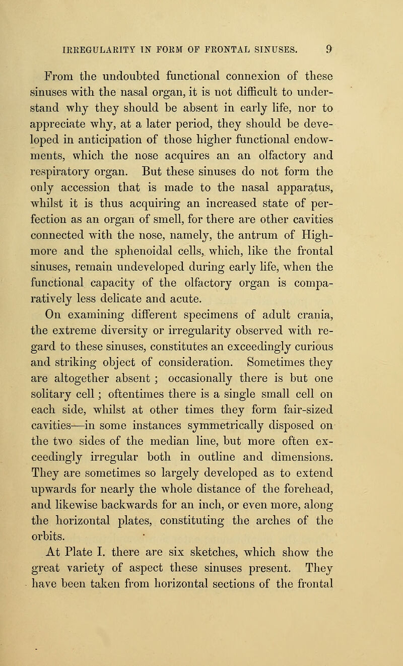 From the undoubted functional connexion of these sinuses with the nasal organ, it is not difficult to under- stand why they should be absent in early life, nor to appreciate why, at a later period, they should be deve- loped in anticipation of those higher functional endow- ments, which the nose acquires an an olfactory and respiratory organ. But these sinuses do not form the only accession that is made to the nasal apparatus, whilst it is thus acquiring an increased state of per- fection as an organ of smell, for there are other cavities connected with the nose, namely, the antrum of High- more and the sphenoidal cells, which, like the frontal sinuses, remain undeveloped during early life, when the functional capacity of the olfactory organ is compa- ratively less delicate and acute. On examining different specimens of adult crania, the extreme diversity or irregularity observed with re- gard to these sinuses, constitutes an exceedingly curious and striking object of consideration. Sometimes they are altogether absent ; occasionally there is but one solitary cell; oftentimes there is a single small cell on each side, whilst at other times they form fair-sized cavities—in some instances symmetrically disposed on the two sides of the median line, but more often ex- ceedingly irregular both in outline and dimensions. They are sometimes so largely developed as to extend upwards for nearly the whole distance of the forehead, and likewise backwards for an inch, or even more, along the horizontal plates, constituting the arches of the orbits. At Plate I. there are six sketches, which show the great variety of aspect these sinuses present. They have been taken from horizontal sections of the frontal