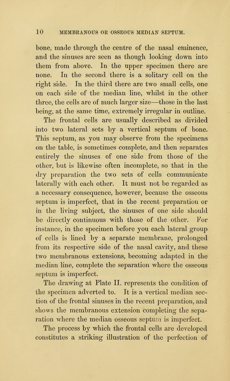 bone, made through the centre of the nasal eminence, and the sinuses are seen as though looking down into them from above. In the upper specimen there are none. In the second there is a solitary cell on the right side. In the third there are two small cells, one on each side of the median line, whilst in the other three, the cells are of much larger size—those in the last being, at the same time, extremely irregular in outline. The frontal cells are usually described as divided into two lateral sets by a vertical septum of bone. This septum, as you may observe from the specimens on the table, is sometimes complete, and then separates entirely the sinuses of one side from those of the other, but is likewise often incomplete, so that in the dry preparation the two sets of cells communicate laterally with each other. It must not be regarded as a necessary consequence, however, because the osseous septum is imperfect, that in the recent preparation or in the living subject, the sinuses of one side should be directly continuous with those of the other. For instance, in the specimen before you each lateral group of cells is lined by a separate membrane, prolonged from its respective side of the nasal cavity, and these two membranous extensions, becoming adapted in the median line, complete the separation where the osseous septum is imperfect. The drawing at Plate 11. represents the condition of the specimen adverted to. It is a vertical median sec- tion of the frontal sinuses in the recent preparation, and shows the membranous extension completing the sepa- ration where the median osseous septuiii is imperfect. The process by which the frontal cells are developed constitutes a striking illustration of the perfection of