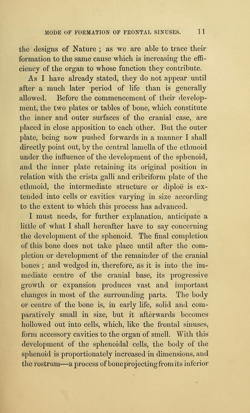 the designs of Nature ; as we are able to trace their formation to the same cause which is increasing the effi- ciency of the organ to whose function they contribute. As I have already stated, they do not appear until after a much later period of life than is generall}^ allowed. Before the commencement of their develop- ment, the two plates or tables of bone, which constitute the inner and outer surfaces of the cranial case, are placed in close apposition to each other. But the outer plate, being now pushed forwards in a manner I shall directly point out, by the central lamella of the ethmoid under the influence of the development of the sphenoid, and the inner plate retaining its original position in relation with the crista galli and cribriform plate of the ethmoid, the intermediate structure or diploe is ex- tended into cells or cavities varying in size according to the extent to which this process has advanced. I must needs, for further explanation, anticipate a little of what I shall hereafter have to say concerning the development of the sphenoid. The final completion of this bone does not take place until after the com- pletion or development of the remainder of the cranial bones ; and wedged in, therefore, as it is into the im- mediate centre of the cranial base, its progressive growth or expansion produces vast and important changes in most of the surrounding parts. The body or centre of the bone is, in early life, solid and com- paratively small in size, but it afterwards becomes hollowed out into cells, which, like the frontal sinuses, form accessory cavities to the organ of smell. With this development of the sphenoidal cells, the body of the sphenoid is proportionately increased in dimensions, and the rostrum—a process of bone projecting from its inferior