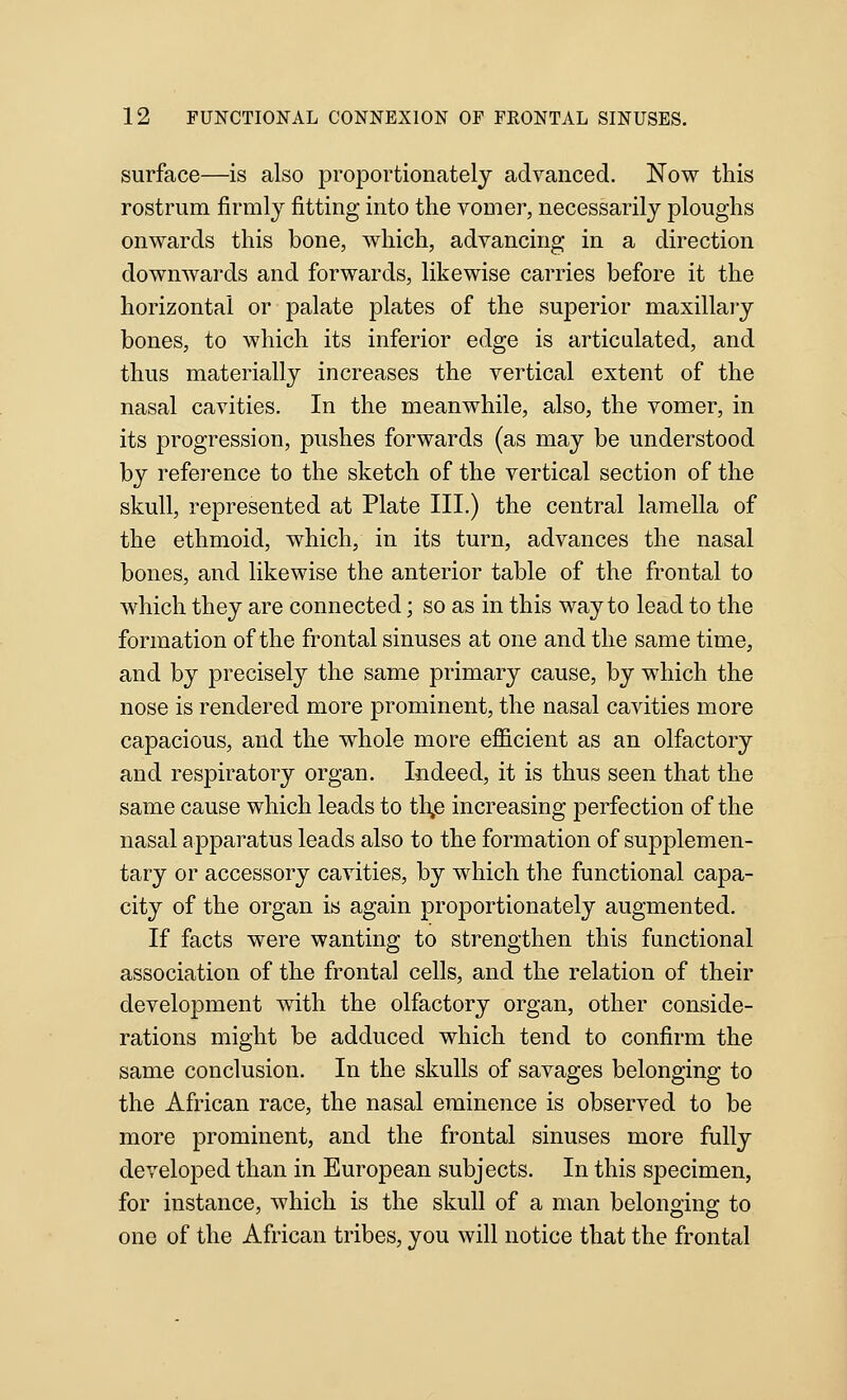 surface—is also proportionately advanced. Now this rostrum firmly fitting into the vomer, necessarily ploughs onwards this bone, which, advancing in a direction downwards and forwards, likewise carries before it the horizontal or palate plates of the superior maxillary bones, to which its inferior edge is articulated, and thus materially increases the vertical extent of the nasal cavities. In the meanwhile, also, the vomer, in its progression, pushes forwards (as may be understood by reference to the sketch of the vertical section of the skull, represented at Plate III.) the central lamella of the ethmoid, which, in its turn, advances the nasal bones, and likewise the anterior table of the frontal to which they are connected; so as in this way to lead to the formation of the frontal sinuses at one and the same time, and by precisely the same primary cause, by which the nose is rendered more prominent, the nasal cavities more capacious, and the whole more efficient as an olfactory and respiratory organ. Indeed, it is thus seen that the same cause which leads to th,e increasing perfection of the nasal apparatus leads also to the formation of supplemen- tary or accessory cavities, by which the functional capa- city of the organ is again proportionately augmented. If facts were wanting to strengthen this functional association of the frontal cells, and the relation of their development with the olfactory organ, other conside- rations might be adduced which tend to confirm the same conclusion. In the skulls of savages belonging to the African race, the nasal eminence is observed to be more prominent, and the frontal sinuses more fully developed than in European subjects. In this specimen, for instance, which is the skull of a man belonging to one of the African tribes, you will notice that the frontal