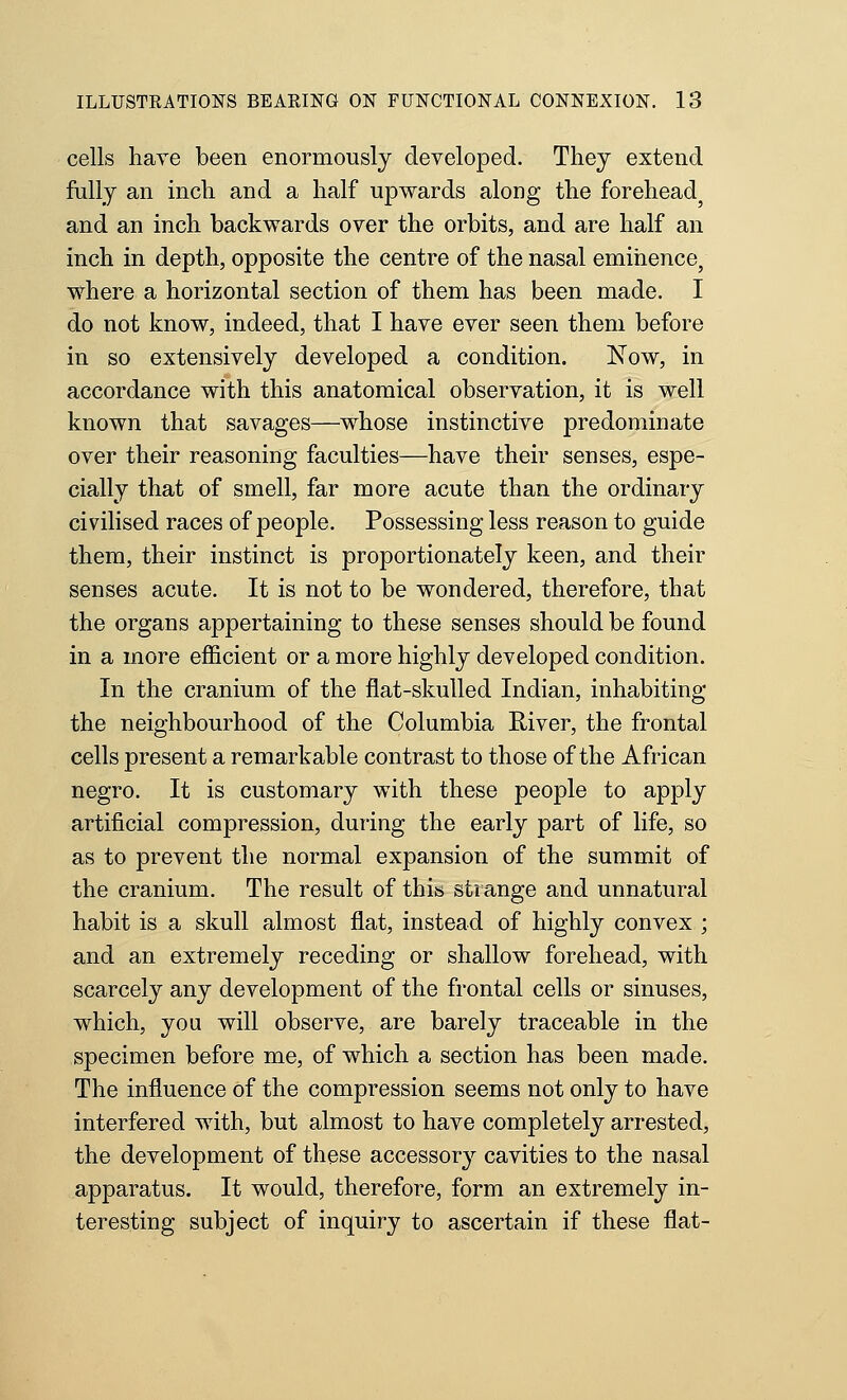 cells have been enormously developed. They extend fully an inch and a half upwards along the forehead^ and an inch backwards over the orbits, and are half an inch in depth, opposite the centre of the nasal eminence, where a horizontal section of them has been made. I do not know, indeed, that I have ever seen them before in so extensively developed a condition. Xow, in accordance with this anatomical observation, it is well known that savages—whose instinctive predominate over their reasoning faculties—have their senses, espe- cially that of smell, far more acute than the ordinary civilised races of people. Possessing less reason to guide them, their instinct is proportionately keen, and their senses acute. It is not to be wondered, therefore, that the organs appertaining to these senses should be found in a more efficient or a more highly developed condition. In the cranium of the flat-skulled Indian, inhabiting the neighbourhood of the Columbia River, the frontal cells present a remarkable contrast to those of the African negro. It is customary with these people to apply artificial compression, during the early part of life, so as to prevent the normal expansion of the summit of the cranium. The result of this strange and unnatural habit is a skull almost flat, instead of highly convex ; and an extremely receding or shallow forehead, with scarcely any development of the frontal cells or sinuses, which, you will observe, are barely traceable in the specimen before me, of which a section has been made. The influence of the compression seems not only to have interfered with, but almost to have completely arrested, the development of these accessor}'- cavities to the nasal apparatus. It would, therefore, form an extremely in- teresting subject of inquiry to ascertain if these flat-