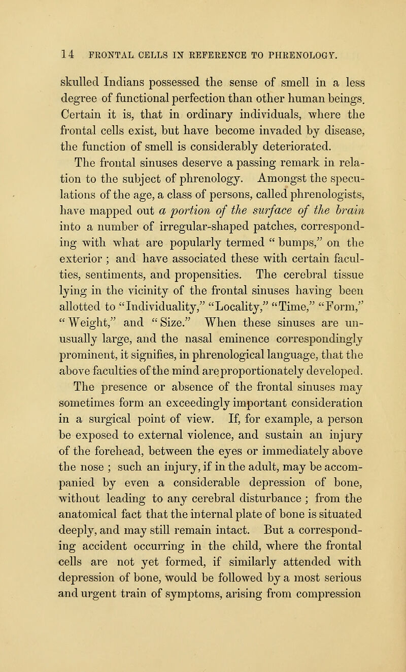 skulled Indians possessed the sense of smell in a less degree of functional perfection than other human beings. Certain it is, that in ordinary individuals, where the fi'ontal cells exist, but have become invaded by disease, the function of smell is considerably deteriorated. The frontal sinuses deserve a passing remark in rela- tion to the subject of phrenology. Amongst the specu- lations of the age, a class of persons, called phrenologists, have mapped out a portion of the surface of the brain into a number of irregular-shaped patches, correspond- ing V7ith what are popularly termed  bumps, on the exterior ; and have associated these with certain facul- ties, sentiments, and propensities. The cerebral tissue lying in the vicinity of the frontal sinuses having been allotted to Individuality, Locality, Time, Form, Weight, and Size. When these sinuses are un- usually large, and the nasal eminence correspondingly prominent, it signifies, in phrenological language, that the above faculties of the mind are proportionately developed. The presence or absence of the frontal sinuses may sometimes form an exceedingly important consideration in a surgical point of view. If, for example, a person be exposed to external violence, and sustain an injury of the forehead, between the eyes or immediately above the nose ; such an injury, if in the adult, may be accom- panied by even a considerable depression of bone, without leading to any cerebral disturbance ; from the anatomical fact that the internal plate of bone is situated deeply, and may still remain intact. But a correspond- ing accident occurring in the child, where the frontal cells are not yet formed, if similarly attended with depression of bone, would be followed by a most serious and urgent train of symptoms, arising from compression