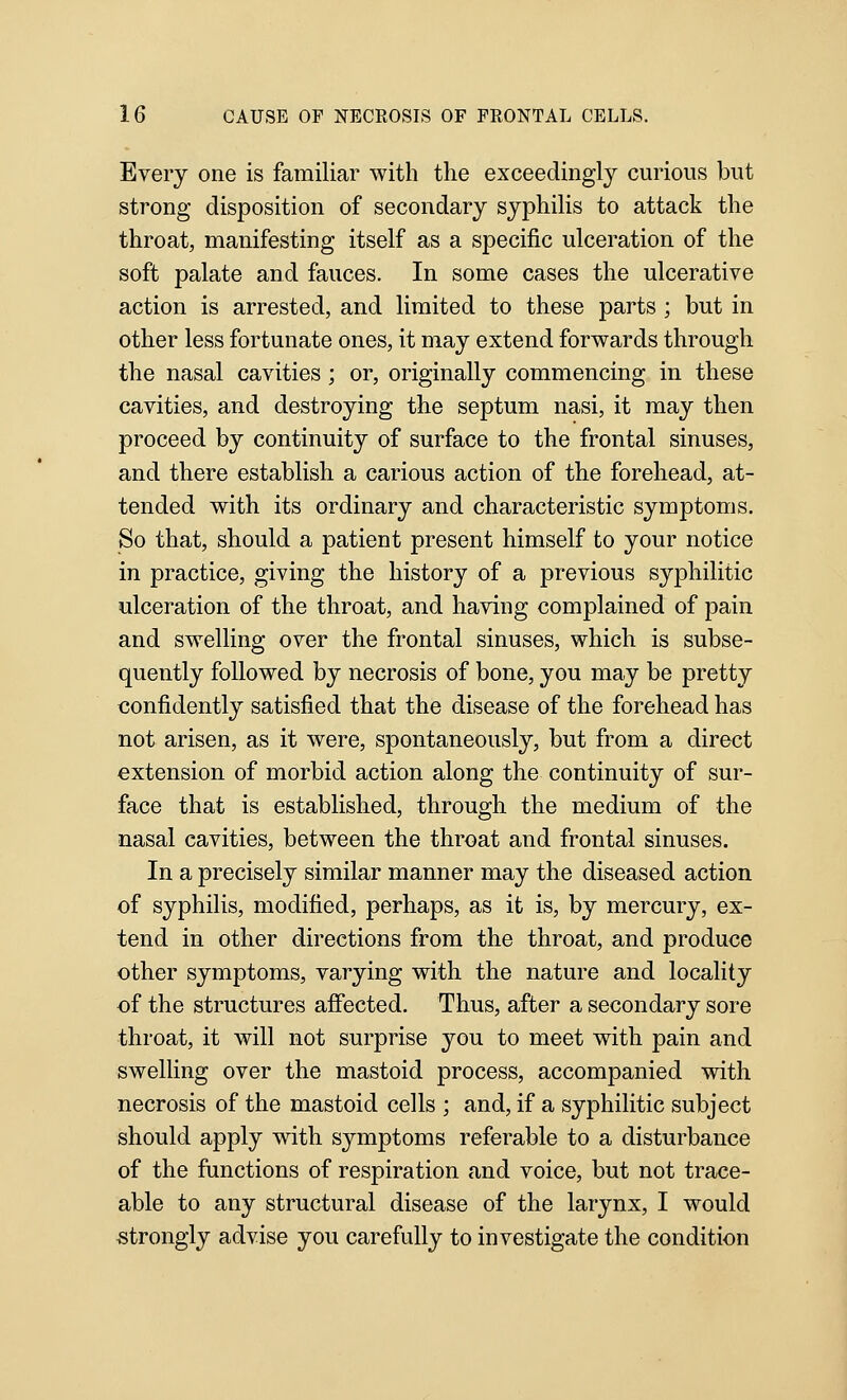 Every one is familiar with tlie exceedingly curious but strong disposition of secondary syphilis to attack the throat, manifesting itself as a specific ulceration of the soft palate and fauces. In some cases the ulcerative action is arrested, and limited to these parts ; but in other less fortunate ones, it may extend forwards through the nasal cavities; or, originally commencing in these cavities, and destroying the septum nasi, it may then proceed by continuity of surface to the frontal sinuses, and there establish a carious action of the forehead, at- tended with its ordinary and characteristic symptoms. So that, should a patient present himself to your notice in practice, giving the history of a previous syphilitic ulceration of the throat, and having complained of pain and swelling over the frontal sinuses, which is subse- quently followed by necrosis of bone, you may be pretty confidently satisfied that the disease of the forehead has not arisen, as it were, spontaneously, but from a direct extension of morbid action along the continuity of sur- face that is established, through the medium of the nasal cavities, between the throat and frontal sinuses. In a precisely similar manner may the diseased action of syphilis, modified, perhaps, as it is, by mercury, ex- tend in other directions from the throat, and produce other symptoms, varying with the nature and locality of the structures affected. Thus, after a secondary sore throat, it will not surprise you to meet with pain and swelling over the mastoid process, accompanied with necrosis of the mastoid cells ; and, if a syphilitic subject should apply with symptoms referable to a disturbance of the functions of respiration and voice, but not trace- able to any structural disease of the larynx, I would strongly advise you carefully to investigate the condition