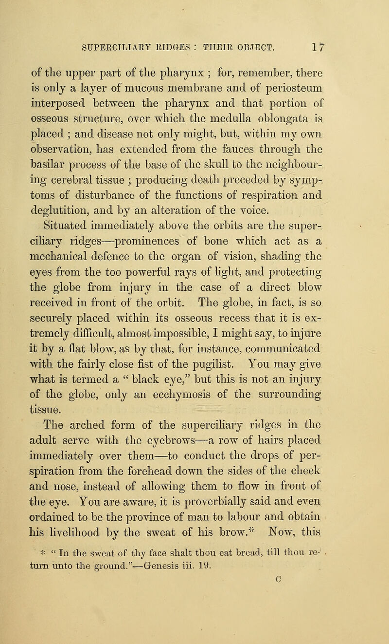 SUPERCILIARY RIDGES : THEIR OBJECT. 1 7 of the upper part of the pharynx ; for, remember, there is only a layer of mucous membrane and of periosteum interposed between the pharynx and that portion of osseous structure, over which the medulla oblongata is placed ; and disease not only might, but, within my own observation, has extended from the fauces through the basilar process of the base of the skull to the neighbour- ing cerebral tissue ; producing death preceded by symp- toms of disturbance of the functions of respiration and deglutition, and by an alteration of the voice. Situated immediately above the orbits are the super- ciliary ridges—prominences of bone which act as a mechanical defence to the organ of vision, shading the eyes from the too powerful rays of light, and protecting the globe from injury in the case of a direct blow received in front of the orbit. The globe, in fact, is so securely placed within its osseous recess that it is ex- tremely difficult, almost impossible, I might say, to injure it by a flat blow, as by that, for instance, communicated with the fairly close fist of the pugilist. You may give what is termed a  black eye, but this is not an injury of the globe, only an ecchymosis of the surrounding tissue. The arched form of the superciliary ridges in the adult serve with the eyebrows—a row of hairs placed immediately over them—to conduct the drops of per- spiration from the forehead down the sides of the cheek and nose, instead of allowing them to flow in front of the eye. You are aware, it is proverbially said and even ordained to be the province of man to labour and obtain his livelihood by the sweat of his brow.'' Now, this *  In the sweat of thy face shalt thou eat bread, till thou re- . turn unto the ground.—Genesis iii. 19. C
