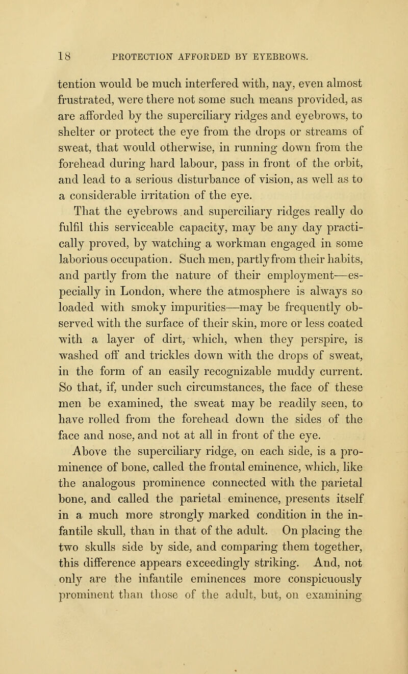 tention would be much interfered witli, nay, even almost frustrated, were there not some such means provided, as are afforded by the supercihary ridges and eyebrows, to shelter or protect the eye from the drops or streams of sweat, that would otherwise, in running down from the forehead during hard labour, pass in front of the orbit, and lead to a serious disturbance of vision, as well as to a considerable irritation of the eye. That the eyebrows and superciliary ridges really do fulfil this serviceable capacity, may be any day practi- cally proved, by watching a workman engaged in some laborious occupation, Such men, partly from their habits, and partly from the nature of their emjDloyment—es- pecially in London, where the atmosphere is always so loaded with smoky impurities—may be frequently ob- served with the surface of their skin, more or less coated with a layer of dirt, which, when they perspire, is washed off and trickles dow^n with the drops of sweat, in the form of an easily recognizable muddy current. So that, if, under such circumstances, the face of these men be examined, the sweat may be readily seen, to have rolled from the forehead down the sides of the face and nose, and not at all in front of the eye. Above the superciliary ridge, on each side, is a pro- minence of bone, called the frontal eminence, which, like the analogous prominence connected with the parietal bone, and called the parietal eminence, presents itself in a much more strongly marked condition in the in- fantile skull, than in that of the adult. On placing the two skulls side by side, and comparing them together, this difference appears exceedingly striking. And, not only are the infantile eminences more conspicuously prominent than those of the adult, but, on examining