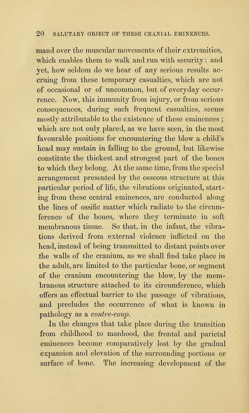 mand over the muscular movements of their extremities, which enables them to walk and run with security: and yet, how seldom do we hear of any serious results ac- cruing from these temporary casualties, which are not of occasional or of uncommon, but of everyday occur- rence. Now, this immunity from injury, or from serious consequences, during such frequent casualties, seems mostly attributable to the existence of these eminences ; which are not only placed, as we have seen, in the most favourable positions for encountering the blow a child's head may sustain in falling to the ground, but likewise constitute the thickest and strongest part of the bones to which they belong. At the same time, from the special arrangement presented by the osseous structure at this particular period of life, the vibrations originated, start- ing from these central eminences, are conducted along the lines of ossific matter which radiate to the circum- ference of the bones, where they terminate in soft membranous tissue. So that, in the infant, the vibra- tions derived from external violence inflicted on the head, instead of being transmitted to distant points over ihe walls of the cranium, as we shall find take place in the adult, are limited to the particular bone, or segment of the cranium encountering the blow, by the mem- branous structure attached to its circumference, which offers an effectual barrier to the passage of vibrations, and precludes the occurrence of what is known in pathology as a contre-coup. In the changes that take place during the transition from childhood to manhood, the frontal and parietal eminences become comparatively lost by the gradual expansion and elevation of the surrounding portions or surface of bone. The increasing development of the
