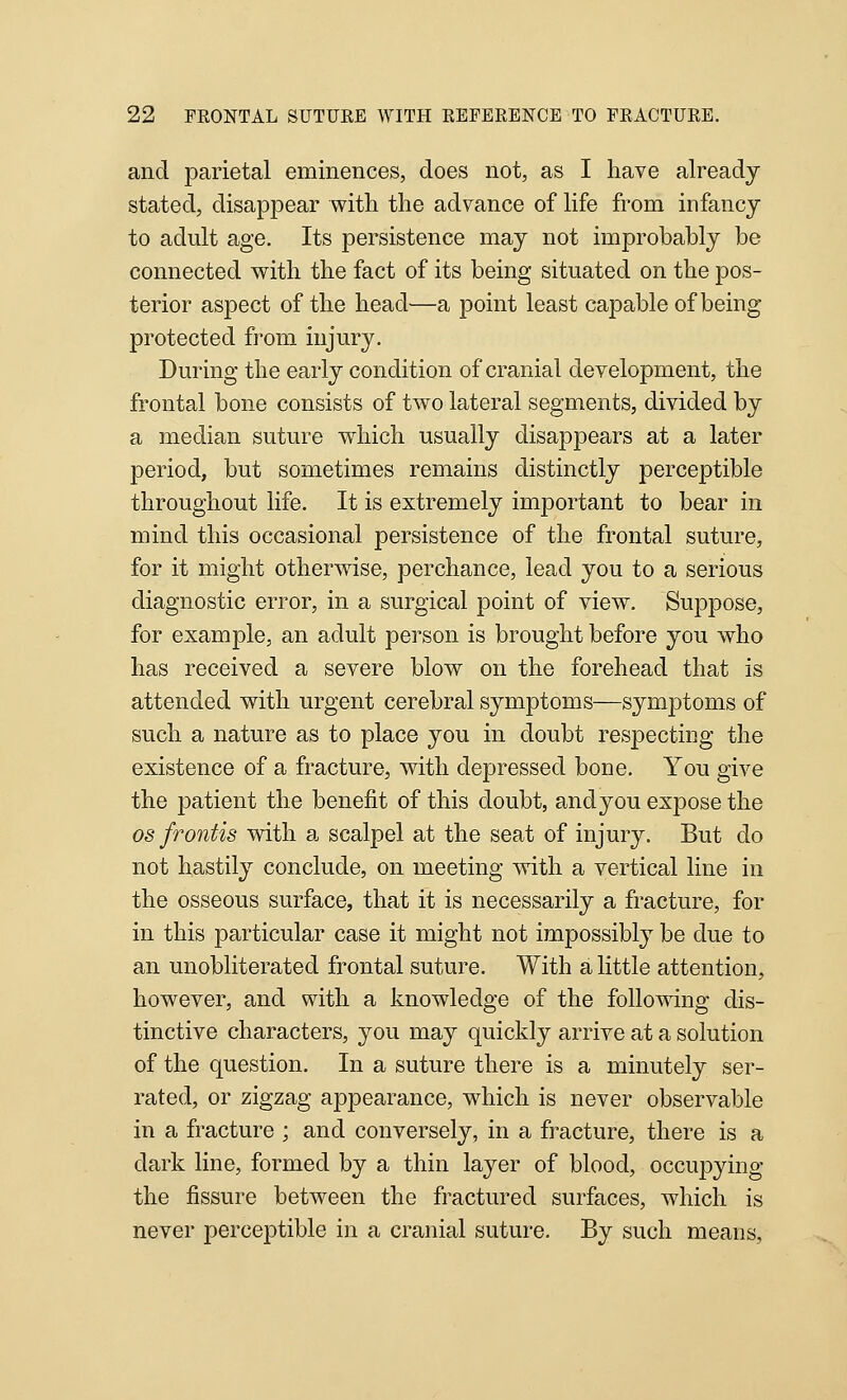 and parietal eminences, does not, as I have already stated, disappear with the advance of life from infancy to adult age. Its persistence may not improbably be connected with the fact of its being situated on the pos- terior aspect of the head—a point least capable of being protected from injury. During the early condition of cranial development, the frontal bone consists of two lateral segments, divided by a median suture which usually disappears at a later period, but sometimes remains distinctly perceptible throughout life. It is extremely important to bear in mind this occasional persistence of the frontal suture, for it might otherwise, perchance, lead you to a serious diagnostic error, in a surgical point of view. Suppose, for example, an adult person is brought before you who has received a severe blow on the forehead that is attended with urgent cerebral symptoms—symptoms of such a nature as to place you in doubt respecting the existence of a fracture, with depressed bone. You give the patient the benefit of this doubt, andyou expose the OS frontis with a scalpel at the seat of injury. But do not hastily conclude, on meeting with a vertical line in the osseous surface, that it is necessarily a fracture, for in this particular case it might not impossibly be due to an unobliterated frontal suture. With a little attention, however, and with a knowledge of the following dis- tinctive characters, you may quickly arrive at a solution of the question. In a suture there is a minutely ser- rated, or zigzag appearance, which is never observable in a fracture ; and conversely, in a fracture, there is a dark line, formed by a thin layer of blood, occupying the fissure between the fractured surfaces, which is never perceptible in a cranial suture. By such means,