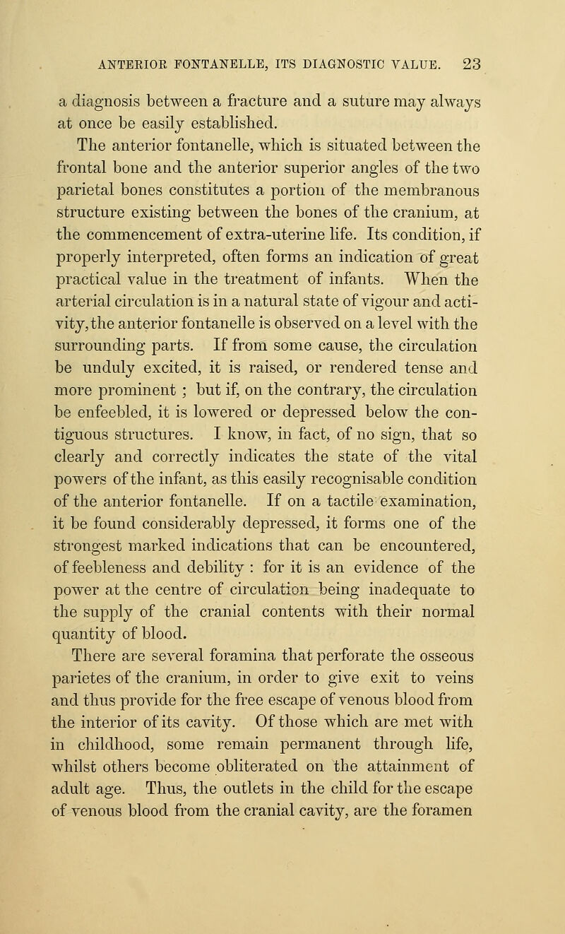 a diagnosis between a fracture and a suture may always at once be easily established. The anterior fontanelle, which is situated between the frontal bone and the anterior superior angles of the two parietal bones constitutes a portion of the membranous structure existing between the bones of the cranium, at the commencement of extra-uterine life. Its condition, if properly interpreted, often forms an indication of great practical value in the treatment of infants. When the arterial circulation is in a natural state of vigour and acti- vity, the anterior fontanelle is observed on a level with the surrounding parts. If from some cause, the circulation be unduly excited, it is raised, or rendered tense and more prominent ; but if, on the contrary, the circulation be enfeebled, it is lowered or depressed below the con- tiguous structures. I know, in fact, of no sign, that so clearly and correctly indicates the state of the vital powers of the infant, as this easily recognisable condition of the anterior fontanelle. If on a tactile examination, it be found considerably depressed, it forms one of the strongest marked indications that can be encountered, of feebleness and debility : for it is an evidence of the power at the centre of circulation being inadequate to the supply of the cranial contents with their normal quantity of blood. There are several foramina that perforate the osseous parietes of the cranium, in order to give exit to veins and thus provide for the free escape of venous blood from the interior of its cavity. Of those which are met with in childhood, some remain permanent through life, whilst others become obliterated on the attainment of adult age. Thus, the outlets in the child for the escape of venous blood from the cranial cavity, are the foramen