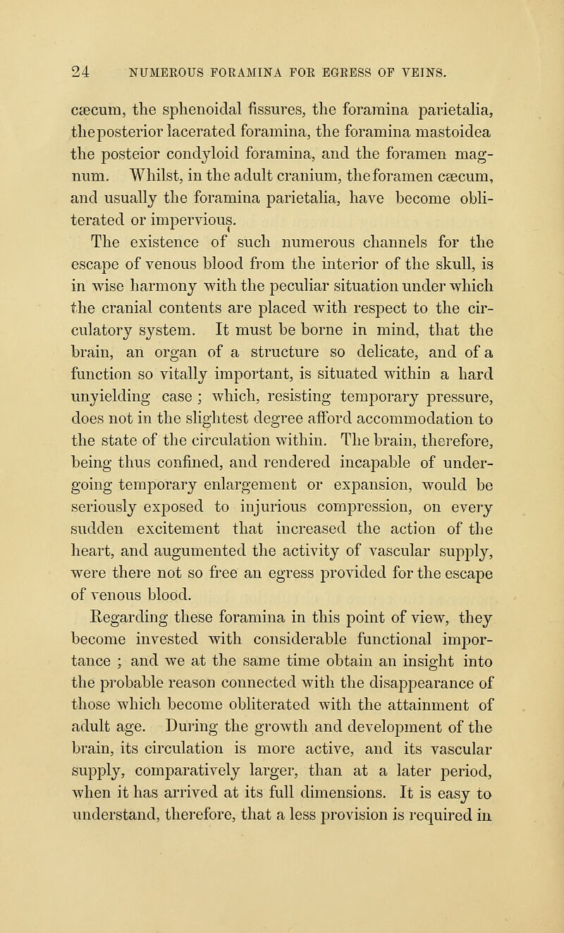 caecum, the sphenoidal fissures, the foramina parietaha, the posterior lacerated foramina, the foramina mastoidea the posteior condyloid foramina, and the foramen mag- num. Whilst, in the adult cranium, the foramen caecum, and usually the foramina parietalia, have become obli- terated or impervious. The existence of such numerous channels for the escape of venous blood from the interior of the skull, is in wise harmony with the peculiar situation under which the cranial contents are placed with respect to the cir- culatory system. It must be borne in mind, that the brain, an organ of a structure so delicate, and of a function so vitally important, is situated within a hard unyielding case ; which, resisting temporary pressure, does not in the slightest degree afford accommodation to the state of the circulation within. The brain, therefore, being thus confined, and rendered incapable of under- going temporary enlargement or expansion, would be seriously exposed to injurious compression, on everj sudden excitement that increased the action of the heart, and augumented the activity of vascular supply, were there not so free an egress provided for the escape of venous blood. Regarding these foramina in this point of view, they become invested with considerable functional impor- tance ; and we at the same time obtain an insight into the probable reason connected with the disappearance of those which become obliterated with the attainment of adult age. During the growth and development of the brain, its circulation is more active, and its vascular supply, comparatively larger, than at a later period, when it has arrived at its full dimensions. It is easy to understand, therefore, that a less provision is required in