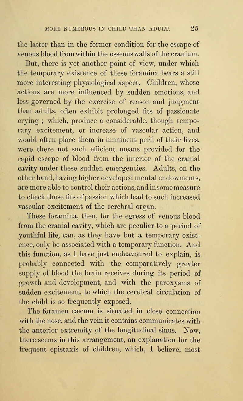 the latter than in the former condition for the escape of venous blood from within the osseous walls of the cranium. But, there is yet another point of view, under which the temporary existence of these foramina bears a still more interesting physiological aspect. Children, whose actions are more influenced by sudden emotions, and less governed by the exercise of reason and judgment than adults, often exhibit prolonged fits of passionate crying ; which, produce a considerable, though tempo- rary excitement, or increase of vascular action, and would often place them in imminent peril of their lives, were there not such efiicient means provided for the rapid escape of blood from the interior of the cranial cavity under these sudden emergencies. Adults, on the other hand, having higher developed mental endowments, are more able to control their actions, and in some measure to check those fits of passion which lead to such increased vascular excitement of the cerebral organ. These foramina, then, for the egress of venous blood from the cranial cavity, which are peculiar to a period of youthful life, can, as they have but a temporary exist- ence, only be associated with a temporary function. And this function, as I have just endeavoured to explain, is probably connected with the comparatively greater supply of blood the brain receives during its period of growth and development, and with the paroxysms of sudden excitement, to which the cerebral circulation of the child is so frequently exposed. The foramen csecum is situated in close connection with the nose, and the vein it contains communicates with the anterior extremity of the longitudinal sinus. Now, there seems in this arrangement, an explanation for the frequent epistaxis of children, which, I believe, most