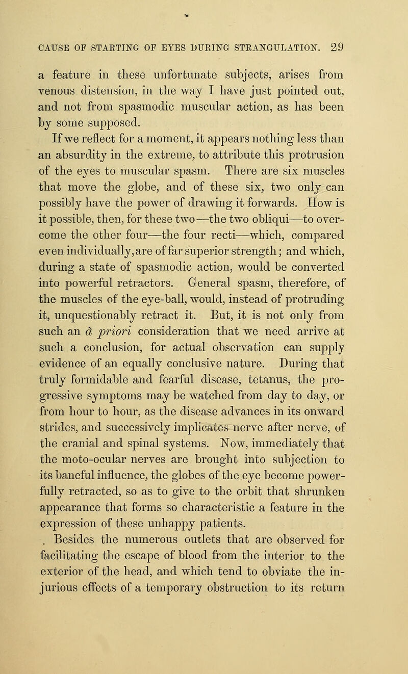 a feature in these unfortunate subjects, arises from venous distension, in the way I have just pointed out, and not from spasmodic muscular action, as has been bj some supposed. If we reflect for a moment, it appears nothing less than an absurdity in the extreme, to attribute this protrusion of the eyes to muscular spasm. There are six muscles that move the globe, and of these six, two only can possibly have the power of drawing it forwards. How is it possible, then, for these two—the two obliqui—to over- come the other four—the four recti—which, compared even individually, are of far superior strength; and which, during a state of spasmodic action, would be converted into powerful retractors. General spasm, therefore, of the muscles of the eye-ball, would, instead of protruding it, unquestionably retract it. But, it is not only from such an d priori consideration that we need arrive at such a conclusion, for actual observation can supply evidence of an equally conclusive nature. During that truly formidable and fearful disease, tetanus, the pro- gressive symptoms may be watched from day to day, or from hour to hour, as the disease advances in its onward strides, and successively implicates nerve after nerve, of the cranial and spinal systems. Now, immediately that the moto-ocular nerves are brought into subjection to its baneful influence, the globes of the eye become power- fully retracted, so as to give to the orbit that shrunken appearance that forms so characteristic a feature in the expression of these unhappy patients. , Besides the numerous outlets that are observed for facilitating the escape of blood from the interior to the exterior of the head, and which tend to obviate the in- jurious effects of a temporary obstruction to its return