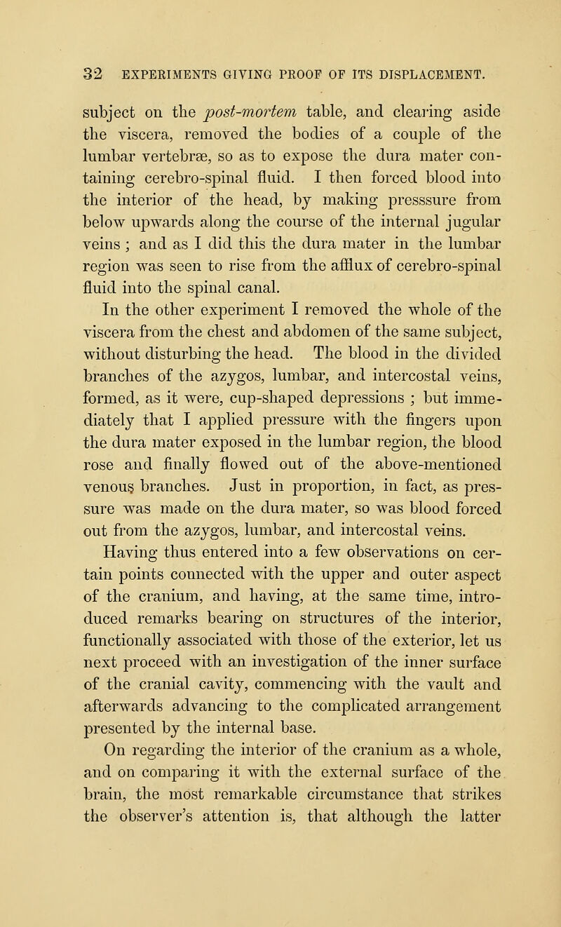 subject on the post-mortem table, and clearing aside the viscera, removed the bodies of a couple of the lumbar vertebrae, so as to expose the dura mater con- taining cerebro-spinal fluid. I then forced blood into the interior of the head, by making presssure from below upwards along the course of the internal jugular veins ; and as I did this the dura mater in the lumbar region was seen to rise from the afflux of cerebro-spinal fluid into the spinal canal. In the other experiment I removed the whole of the viscera from the chest and abdomen of the same subject, without disturbing the head. The blood in the divided branches of the azygos, lumbar, and intercostal veins, formed, as it were, cup-shaped depressions ; but imme- diately that I applied pressure with the fingers upon the dura mater exposed in the lumbar region, the blood rose and finally flowed out of the above-mentioned venous branches. Just in proportion, in fact, as pres- sure was made on the dura mater, so was blood forced out from the azygos, lumbar, and intercostal veins. Having thus entered into a few observations on cer- tain points connected with the upper and outer aspect of the cranium, and having, at the same time, intro- duced remarks bearing on structures of the interior, functionally associated with those of the exterior, let us next proceed with an investigation of the inner surface of the cranial cavity, commencing with the vault and afterwards advancing to the complicated arrangement presented by the internal base. On regarding the interior of the cranium as a whole, and on comparing it with the external surface of the brain, the most remarkable circumstance that strikes the observer's attention is, that although the latter