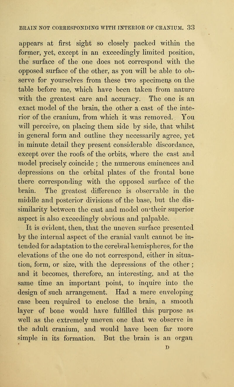 appears at first sight so closely packed within the former, yet, except in an exceedingly limited position, the surface of the one does not correspond with the opposed surface of the other, as you will be able to ob- serve for yourselves from these two specimeus on the table before me, which have been taken from nature with the greatest care and accuracy. The one is an exact model of the brain, the other a cast of the inte- rior of the cranium, from which it was removed. You will perceive, on placing them side by side, that whilst in general form and outline they necessarily agree, yet in minute detail they present considerable discordance, except over the roofs of the orbits, where the cast and model precisely coincide ; the numerous eminences and depressions on the orbital plates of the frontal bone there corresponding with the opposed surface of the brain. The greatest difference is observable in the middle and posterior divisions of the base, but the dis- similarity between the cast and model on-their superior aspect is also exceedingly obvious and palpable. It is evident, then, that the uneven surface presented by the internal aspect of the cranial vault cannot be in- tended for adaptation to the cerebral hemispheres, for the elevations of the one do not correspond, either in situa- tion, form, or size, with the depressions of the other; and it becomes, therefore, an interesting, and at the same time an important point, to inquire into the design of such arrangement. Had a mere enveloping case been required to enclose the brain, a smooth layer of bone would have fulfilled this purpose as well as the extremely uneven one that we observe in the adult cranium, and would have been far more simple in its formation. But the brain is an organ D