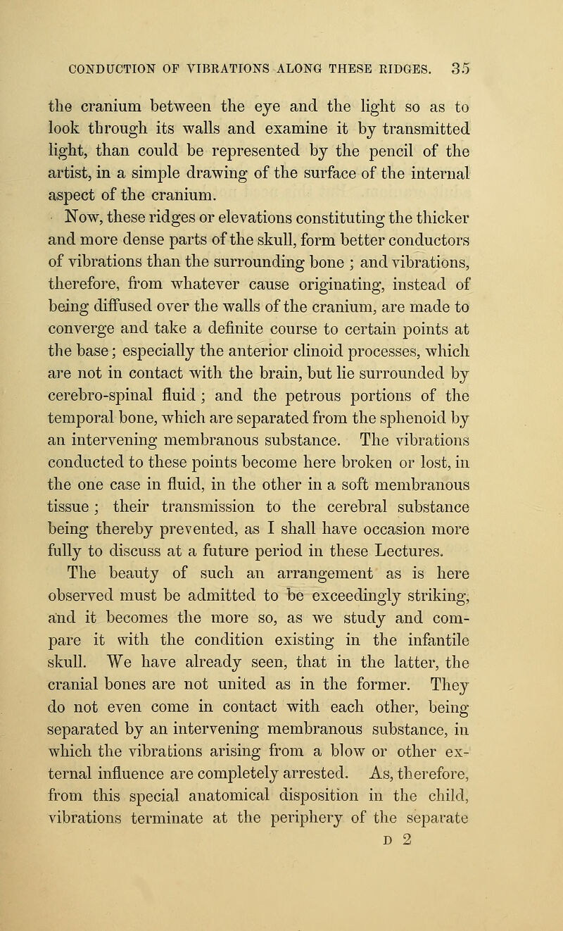 the cranium between the eye and the light so as to look through its walls and examine it by transmitted light, than could be represented by the pencil of the artist, in a simple drawing of the surface of the internal aspect of the cranium. Now, these ridges or elevations constituting the thicker and more dense parts of the skull, form better conductors of vibrations than the surrounding bone ; and vibrations, therefore, from whatever cause originating, instead of being diffused over the walls of the cranium, are made to converge and take a definite course to certain points at the base; especially the anterior clinoid processes, which are not in contact with the brain, but lie surrounded by cerebro-spinal fluid; and the petrous portions of the temporal bone, which are separated from the sphenoid by an intervening membranous substance. The vibrations conducted to these points become here broken or lost, in the one case in fluid, in the other in a soft membranous tissue; their transmission to the cerebral substance being thereby prevented, as I shall have occasion more fully to discuss at a future period in these Lectures. The beauty of such an arrangement as is here observed must be admitted to be exceedingly striking, and it becomes the more so, as we study and com- pare it with the condition existing in the infantile skull. We have already seen, that in the latter, the cranial bones are not united as in the former. They do not even come in contact with each other, being separated by an intervening membranous substance, in which the vibrations arising from a blow or other ex- ternal influence are completely arrested. As, therefore, from this special anatomical disposition in the child, vibrations terminate at the periphery of the separate D 2