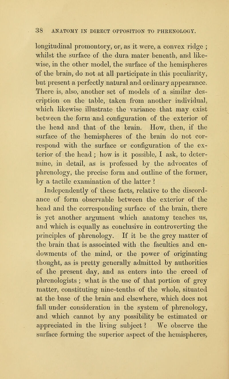 longitudinal promontory, or, as it were, a convex ridge ; whilst the surface of the dura mater beneath, and like- wise, in the other model, the surface of the hemispheres of the brain, do not at all participate in this peculiarity, but present a perfectly natural and ordinary appearance. There is, also, another set of models of a similar des- cription on the table, taken from another individual, which likewise illustrate the variance that may exist between the form and configuration of the exterior of the head and that of the brain. How, then, if the surface of the hemispheres of the brain do not cor- respond with the surface or configuration of the ex- terior of the head; how is it possible, I ask, to deter- mine, in detail, as is professed by the advocates of phrenology, the precise form and outline of the former, by a tactile examination of the latter 1 Independently of these facts, relative to the discord- ance of form observable between the exterior of the head and the corresponding surface of the brain, there is yet another argument which anatomy teaches us, and which is equally as conclusive in controverting the principles of phrenology. If it be the grey matter of the brain that is associated with the faculties a.nd en- dowments of the mind, or the power of originating thought, as is pretty generally admitted by authorities of the present day, and as enters into the creed of phrenologists ; what is the use of that portion of grey matter, constituting nine-tenths of the whole, situated at the base of the brain and elsewhere, which does not fall under consideration in the system of phrenology, and which cannot by any possibility be estimated or appreciated in the living subject 1 We observe the surface forming the superior aspect of the hemispheres.