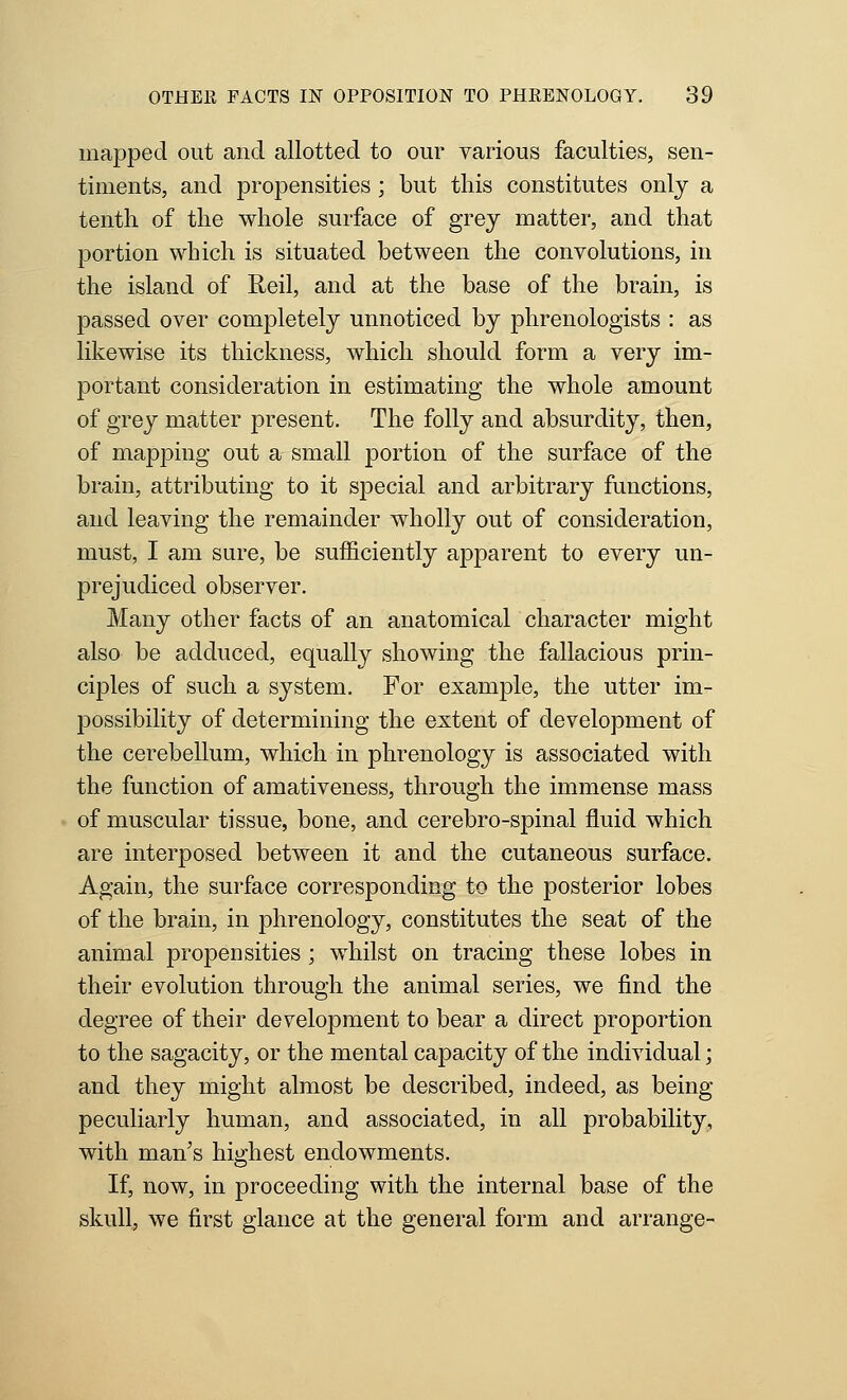 mapped out and allotted to our various faculties, sen- timents, and propensities; but this constitutes only a tenth of the whole surface of grey matter, and that portion which is situated between the convolutions, in the island of Reil, and at the base of the brain, is passed over completely unnoticed by phrenologists : as likewise its thickness, which should form a very im- portant consideration in estimating the whole amount of grey matter present. The folly and absurdity, then, of mapping out a small portion of the surface of the brain, attributing to it special and arbitrary functions, and leaving the remainder wholly out of consideration, must, I am sure, be sufficiently apparent to every un- prejudiced observer. Many other facts of an anatomical character might also be adduced, equally showing the fallacious prin- ciples of such a system. For example, the utter im- possibility of determining the extent of development of the cerebellum, which in phrenology is associated with the function of amativeness, through the immense mass of muscular tissue, bone, and cerebro-spinal fluid which are interposed between it and the cutaneous surface. Again, the surface corresponding to the posterior lobes of the brain, in phrenology, constitutes the seat of the animal propensities ; whilst on tracing these lobes in their evolution through the animal series, we find the degree of their development to bear a direct proportion to the sagacity, or the mental capacity of the individual; and they might almost be described, indeed, as being peculiarly human, and associated, in all probability, with man's highest endowments. If, now, in proceeding with the internal base of the skull, we first glance at the general form and arrange-