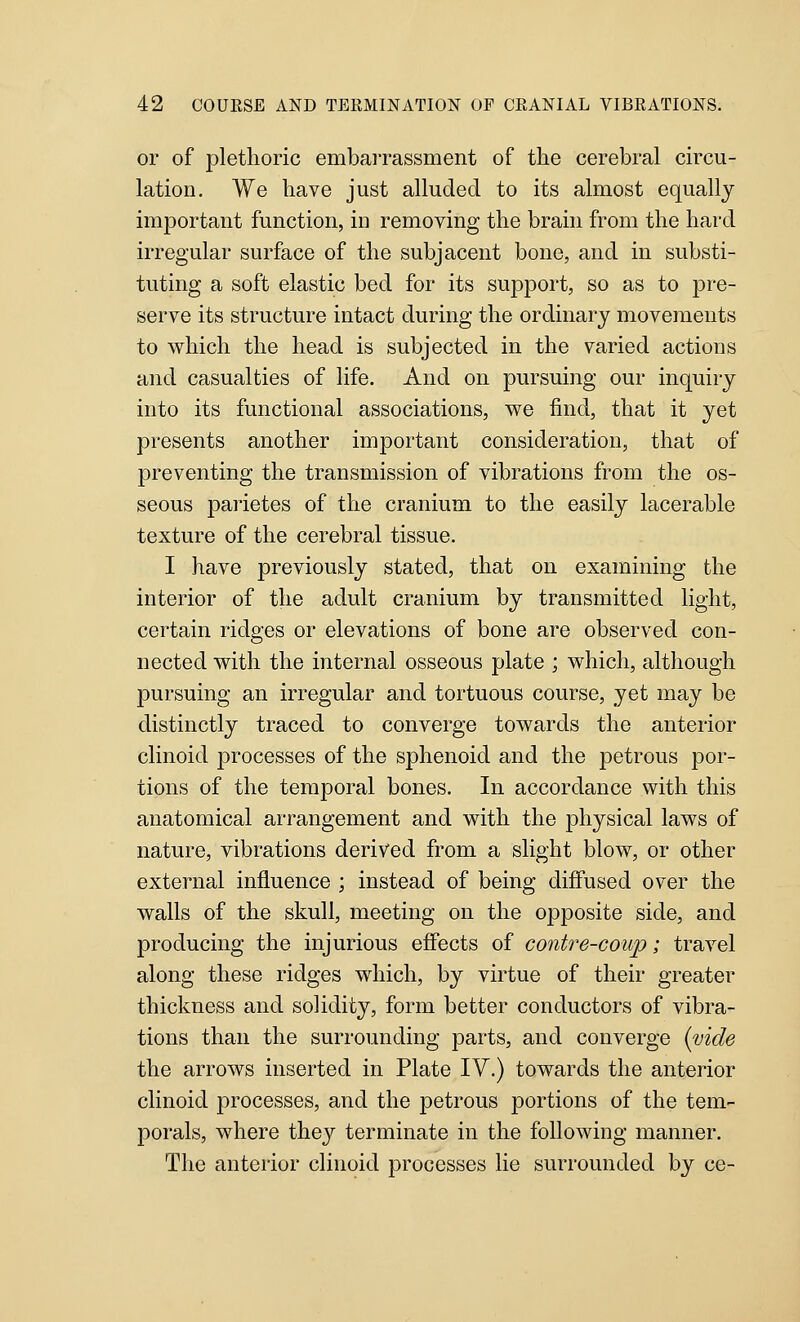 or of plethoric embarrassment of the cerebral circu- lation. We have just alluded to its almost equally important function, in removing the brain from the hard irregular surface of the subjacent bone, and in substi- tuting a soft elastic bed for its support, so as to pre- serve its structure intact during the ordinary movements to which the head is subjected in the varied actions and casualties of life. And on pursuing our inquiry into its functional associations, we find, that it yet presents another important consideration, that of preventing the transmission of vibrations from the os- seous parietes of the cranium to the easily lacerable texture of the cerebral tissue. I have previously stated, that on examining the interior of the adult cranium by transmitted light, certain ridges or elevations of bone are observed con- nected with the internal osseous plate ; which, although pursuing an irregular and tortuous course, yet may be distinctly traced to converge towards the anterior clinoid processes of the sphenoid and the petrous por- tions of the temporal bones. In accordance with this anatomical arrangement and with the physical laws of nature, vibrations derived from a slight blow, or other external influence ; instead of being difiused over the walls of the skull, meeting on the opposite side, and producing the injurious effects of contre-coup; travel along these ridges which, by virtue of their greater thickness and solidity, form better conductors of vibra- tions than the surrounding parts, and converge {vide the arrows inserted in Plate IV.) towards the anterior clinoid processes, and the petrous portions of the tem- porals, where they terminate in the following manner. The anterior clinoid processes lie surrounded by ce-