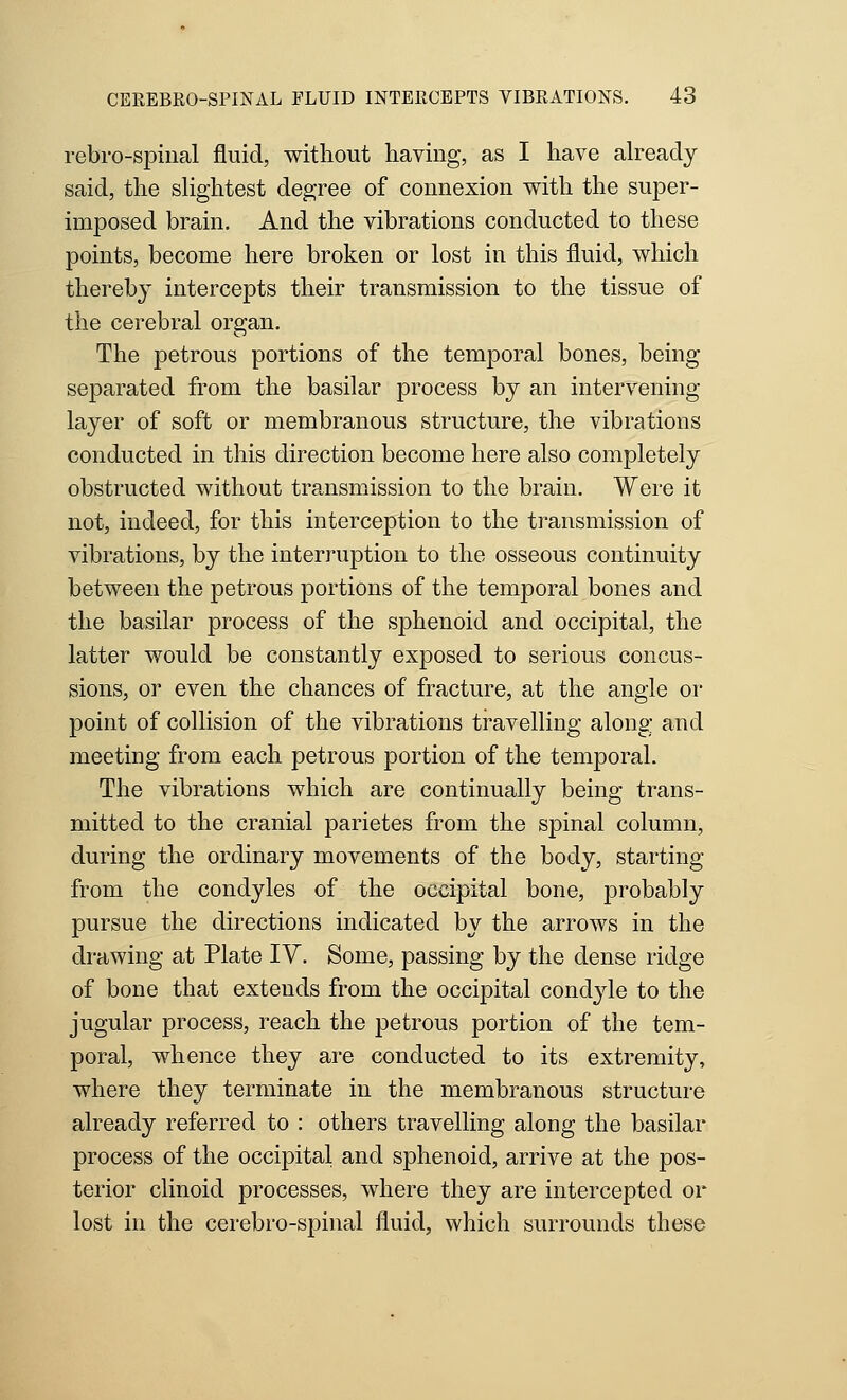 rebro-spiiial fluid, without having, as I have already said, the shghtest degree of connexion with the super- imposed brain. And the vibrations conducted to these points, become here broken or lost in this fluid, which thereb} intercepts their transmission to the tissue of the cerebral organ. The petrous portions of the temporal bones, being separated from the basilar process by an intervening layer of soft or membranous structure, the vibrations conducted in this direction become here also completely obstructed without transmission to the brain. Were it not, indeed, for this interception to the transmission of vibrations, by the interruption to the osseous continuity between the petrous portions of the temporal bones and the basilar process of the sphenoid and occipital, the latter would be constantly exposed to serious concus- sions, or even the chances of fracture, at the angle or point of collision of the vibrations travelling along and meeting from each petrous portion of the temporal. The vibrations which are continually being trans- mitted to the cranial parietes from the spinal column, during the ordinary movements of the body, starting from the condyles of the occipital bone, probably pursue the directions indicated by the arrows in the drawing at Plate IV. Some, passing by the dense ridge of bone that extends from the occipital condyle to the jugular process, reach the petrous portion of the tem- poral, whence they are conducted to its extremity, where they terminate in the membranous structure already referred to : others travelling along the basilar process of the occipital and sphenoid, arrive at the pos- terior clinoid processes, where they are intercepted or lost in the cerebro-spinal fluid, which surrounds these