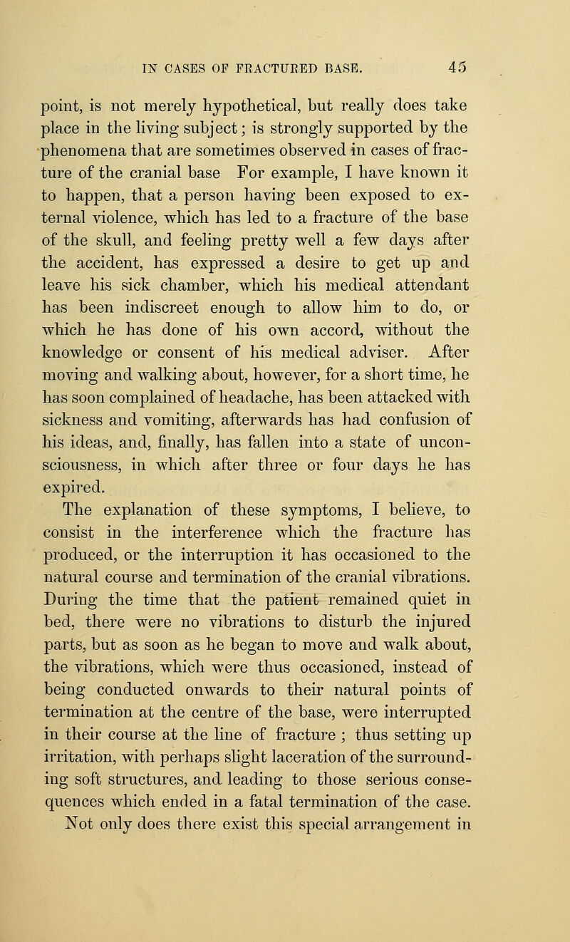 point, is not merely hypothetical, but really does take place in the living subject; is strongly supported by the phenomena that are sometimes observed in cases of frac- ture of the cranial base For example, I have known it to happen, that a person having been exposed to ex- ternal violence, which has led to a fracture of the base of the skull, and feeling pretty well a few days after the accident, has expressed a desire to get up and leave his sick chamber, which his medical attendant has been indiscreet enough to allow him to do, or which he has done of his own accord, without the knowledge or consent of his medical adviser. After moving and walking about, however, for a short time, he has soon complained of headache, has been attacked with sickness and vomiting, afterwards has had confusion of his ideas, and, finally, has fallen into a state of uncon- sciousness, in which after three or four days he has expired. The explanation of these symptoms, I believe, to consist in the interference which the fracture has produced, or the interruption it has occasioned to the natural course and termination of the cranial vibrations. During the time that the patient remained quiet in bed, there were no vibrations to disturb the injured parts, but as soon as he began to move and walk about, the vibrations, which were thus occasioned, instead of being conducted onwards to their natural points of termination at the centre of the base, were interrupted in their course at the line of fracture ; thus setting up irritation, with perhaps slight laceration of the surround- ing soft structures, and leading to those serious conse- quences which ended in a fatal termination of the case. Not only does there exist this special arrangement in